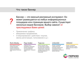 Что такое баннер


        Баннер — это важный рекламный инструмент. Он

?       может размещается на любых информационных
        площадках или страницах вашего сайта. Существует
        несколько видов баннеров. Выбор зависит от
        преследуемых Вами целей:
    •   Привлечение трафика,
    •   Имиджевое продвижение,
    •   Стимулирование к действию: покупке,
        звонку регистрации, голосованию и д.т.
 