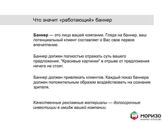 Что значит «работающий» баннер

Баннер — это лицо вашей компании. Глядя на баннер, ваш
потенциальный клиент составляет о Вас свое первое
впечатление.

Баннер должен полностью отражать суть вашего
предложения. "Красивые картинки" в отрыве от предложения
ничего не стоят.

Баннер должен привлекать клиентов. Каждый показ баннера
должен положительным образом воздействовать на сознание
зрителя.


Качественные рекламные материалы — долгосрочные
инвестиции в имидж вашей компании.
 