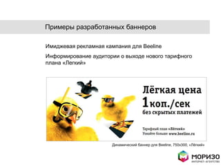 Примеры разработанных баннеров

Имиджевая рекламная кампания для Beeline
Информирование аудитории о выходе нового тарифного
плана «Легкий»




                      Динамический баннер для Beeline, 750x300, «Лѐгкий»
 