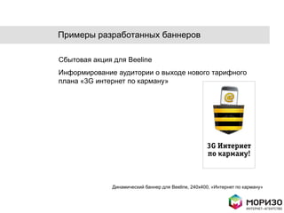 Примеры разработанных баннеров

Сбытовая акция для Beeline
Информирование аудитории о выходе нового тарифного
плана «3G интернет по карману»




              Динамический баннер для Beeline, 240x400, «Интернет по карману»
 
