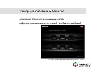 Примеры разработанных баннеров

Имиджевое продвижение компании «Агат»
Информирование о наличии полной линейки автомобилей




                        Баннер формата Full Screen для компании «Агат»
 