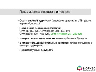 Преимущества рекламы в интернете

• Охват широкой аудитории (аудитория сравнимая с ТВ, радио,
  наружкой, прессой)
• Низкая цена рекламного контакта:
  CPM ТВ: 650 руб., CPM пресса 200—500 руб.,
  CPM радио: 200—450 руб., CPM интернет: 25—250 руб;
• Интерактивные возможности: взаимодействие с брендом;
• Возможность дополнительных настроек: точное попадание в
  целевую аудиторию;
• Прогнозируемый результат.
 