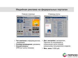 Медийная реклама на федеральных порталах
        Главная страница                  Страницы почты




• Тип кампании: информационная,   • Доп. настройки: геотаргетинг,
   имиджевая;                       таргетинг по полу/возрасту,
• Условия размещения: динамика;     ограничение числа показов
• Способ оплаты:                    уникальному пользователю в неделю;
  CPM (за тысячу показов);        • Мин. заказ: 9 000 руб.
 