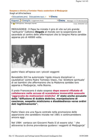 Pagina 1 di 143



Sospeso a divinis p.Tomislav Vlasic sostenitore di Medjugorje
Scegli un'altra bacheca                                                                                                  
    Discussione prec.  Discussione succ.                       Elimina 
   Rispondi        Consiglia     (1 suggerimento finora)                  Elimina    Messaggio 1 di 115 nella discussione
  Da:   7978Pergamena (Messaggio originale)                                                       Inviato: 09/09/2008 16.25



   MEDJUGORJE: Il Papa ha iniziato il giro di vite sul più grande
   "santuario" Cattolico illegale al mondo con la sospensione del
   sacerdote al centro delle affermazioni che la Vergine Maria sarebbe
   apparsa più di 40000 volte.




   padre Vlasic all'epoca con i piccoli veggenti

   Benedetto XVI ha autorizzato ‘rigide misure disciplinari e
   cautelative’ contro Padre Tomislav Vlasic, l’ex ‘direttore spirituale’
   di sei bambini che affermarono che la Madonna sarebbe loro
   apparsa a Medjugorje, nella Bosnia.

   Il prete Francescano è stato sospeso dopo essersi rifiutato di
   collaborare nelle accuse di scandalosa immoralità sessuale
   ‘aggravata da motivazioni mistiche’. E’ stato anche accusato
   della “diffusione di dubbie dottrine, manipolazione di
   coscienze, sospetto misticismo e disobbedienza verso ordini
   dati legittimamente”.


   Padre Vlasic era una figura centrale nella promozione delle
   apparizione che sarebbero iniziate nel 1981 e continuerebbero
   ancora oggi.

   Nel 1984 vantava con Giovanni Paolo II di essere colui ‘ che
   attraverso la divina provvidenza guidava i veggenti di Medjugorje’



file://C:Documents and SettingsutenteDocumentimedjugorie.htm                                            18/09/2008
 