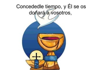 Concededle tiempo, y Él se os
    donará a vosotros,
 