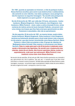 Em 1981, quando as aparições se iniciaram, a vida da paróquia mudou:
Nossa Senhora escolheu para serem suas testemunhas e colaboradores,
não somente os seis videntes, mas toda a paróquia e seus peregrinos.
Isto foi expresso na seguinte mensagem: “Eu escolh
modo especial e eu quero guiá
No dia 24 de junho de 1981, por volta das 18 horas, seis jovens
Ivankovic, Mirjana Dragicevic, Vicka Ivankovic, Ivan Dragicevic, Ivan
Ivankovic e Milka Pavlovic
centenas de metros acima do local chamado Podbrdo, uma jovem com
uma criança nos braços que lhes fazia sinal para aproximarem
Surpresos e assustados, eles não se aproximaram.
No dia seguinte, 25 de junho de 1
Ivanka Ivankovic, Mirjana Dragicevik, Vicka Ivankovic e Ivan Dragicevic
sentiram-se fortemente atraídos para o local onde tinham visto a pessoa
no dia anterior, que eles haviam reconhecido como Nossa Senhora. Maria
Pavlovic e Jakov Colo se juntaram a eles. O grupo de videntes de
Medjugorje estava formado. Eles rezaram e conversaram com Nossa
Senhora. Esta é a razão pela qual o dia 25 de junho é celebrado como
sendo o Aniversário das Aparições. De acordo com o testemunho do
videntes, deste dia em diante, eles tiveram aparições diárias, juntos ou
separadamente, onde quer que estivessem. Milka Pavlovic e Ivan
Ivankovic nunca mais viram Nossa Senhora.
No terceiro dia das aparições, 26 de junho de 1981, Nossa Senhora apresent
paz, pela primeira vez, com as palavras: “Paz, paz, paz
entre Deus e o homem e entre os homens!” Atraídos pelas aparições de Nossa Senhora e pelas
mensagens, as pessoas – em primeiro lugar os paroquianos
de todo os lugares do mundo
Em 1981, quando as aparições se iniciaram, a vida da paróquia mudou:
Nossa Senhora escolheu para serem suas testemunhas e colaboradores,
não somente os seis videntes, mas toda a paróquia e seus peregrinos.
Isto foi expresso na seguinte mensagem: “Eu escolhi esta paróquia de
modo especial e eu quero guiá-la”. 1º. de março de 1984.
No dia 24 de junho de 1981, por volta das 18 horas, seis jovens
Ivankovic, Mirjana Dragicevic, Vicka Ivankovic, Ivan Dragicevic, Ivan
Ivankovic e Milka Pavlovic - viram, sobre a colina chamada Crnica, várias
centenas de metros acima do local chamado Podbrdo, uma jovem com
uma criança nos braços que lhes fazia sinal para aproximarem
Surpresos e assustados, eles não se aproximaram.
No dia seguinte, 25 de junho de 1981, ao mesmo tempo, quatro deles:
Ivanka Ivankovic, Mirjana Dragicevik, Vicka Ivankovic e Ivan Dragicevic
se fortemente atraídos para o local onde tinham visto a pessoa
no dia anterior, que eles haviam reconhecido como Nossa Senhora. Maria
ic e Jakov Colo se juntaram a eles. O grupo de videntes de
Medjugorje estava formado. Eles rezaram e conversaram com Nossa
Esta é a razão pela qual o dia 25 de junho é celebrado como
sendo o Aniversário das Aparições. De acordo com o testemunho do
videntes, deste dia em diante, eles tiveram aparições diárias, juntos ou
separadamente, onde quer que estivessem. Milka Pavlovic e Ivan
Ivankovic nunca mais viram Nossa Senhora.
No terceiro dia das aparições, 26 de junho de 1981, Nossa Senhora apresentou seu chamado à
paz, pela primeira vez, com as palavras: “Paz, paz, paz – e somente paz! A paz deve reinar
entre Deus e o homem e entre os homens!” Atraídos pelas aparições de Nossa Senhora e pelas
em primeiro lugar os paroquianos e depois vindas de outras aldeias e
de todo os lugares do mundo – começaram a reunir-se e rezar.
Em 1981, quando as aparições se iniciaram, a vida da paróquia mudou:
Nossa Senhora escolheu para serem suas testemunhas e colaboradores,
não somente os seis videntes, mas toda a paróquia e seus peregrinos.
i esta paróquia de
la”. 1º. de março de 1984.
No dia 24 de junho de 1981, por volta das 18 horas, seis jovens - Ivanka
Ivankovic, Mirjana Dragicevic, Vicka Ivankovic, Ivan Dragicevic, Ivan
obre a colina chamada Crnica, várias
centenas de metros acima do local chamado Podbrdo, uma jovem com
uma criança nos braços que lhes fazia sinal para aproximarem-se dela.
Surpresos e assustados, eles não se aproximaram.
981, ao mesmo tempo, quatro deles:
Ivanka Ivankovic, Mirjana Dragicevik, Vicka Ivankovic e Ivan Dragicevic
se fortemente atraídos para o local onde tinham visto a pessoa
no dia anterior, que eles haviam reconhecido como Nossa Senhora. Maria
ic e Jakov Colo se juntaram a eles. O grupo de videntes de
Medjugorje estava formado. Eles rezaram e conversaram com Nossa
Esta é a razão pela qual o dia 25 de junho é celebrado como
sendo o Aniversário das Aparições. De acordo com o testemunho dos
videntes, deste dia em diante, eles tiveram aparições diárias, juntos ou
separadamente, onde quer que estivessem. Milka Pavlovic e Ivan
ou seu chamado à
e somente paz! A paz deve reinar
entre Deus e o homem e entre os homens!” Atraídos pelas aparições de Nossa Senhora e pelas
e depois vindas de outras aldeias e
 
