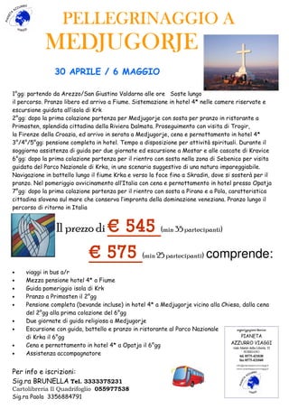 PELLEGRINAGGIO APELLEGRINAGGIO APELLEGRINAGGIO APELLEGRINAGGIO A
MEDJUGORJEMEDJUGORJEMEDJUGORJEMEDJUGORJE
30 APRILE / 6 MAGGIO
1°gg: partendo da Arezzo/San Giustino Valdarno alle ore Soste lungo
il percorso. Pranzo libero ed arrivo a Fiume. Sistemazione in hotel 4* nelle camere riservate e
escursione guidata all’isola di Krk
2°gg: dopo la prima colazione partenza per Medjugorje con sosta per pranzo in ristorante a
Primosten, splendida cittadina della Riviera Dalmata. Proseguimento con visita di Trogir,
la Firenze della Croazia, ed arrivo in serata a Medjugorje, cena e pernottamento in hotel 4*
3°/4°/5°gg: pensione completa in hotel. Tempo a disposizione per attività spirituali. Durante il
soggiorno assistenza di guida per due giornate ed escursione a Mostar e alle cascate di Kravice
6°gg: dopo la prima colazione partenza per il rientro con sosta nella zona di Sebenico per visita
guidata del Parco Nazionale di Krka, in uno scenario suggestivo di una natura impareggiabile.
Navigazione in battello lungo il fiume Krka e verso la foce fino a Skradin, dove si sosterà per il
pranzo. Nel pomeriggio avvicinamento all’Italia con cena e pernottamento in hotel presso Opatja
7°gg: dopo la prima colazione partenza per il rientro con sosta a Pirano e a Pola, caratteristica
cittadina slovena sul mare che conserva l’impronta della dominazione veneziana. Pranzo lungo il
percorso di ritorno in Italia
Il prezzo di € 545€ 545€ 545€ 545 (min 35 partecipanti)
€ 575€ 575€ 575€ 575 (min 25 partecipanti) comprende:
• viaggi in bus a/r
• Mezza pensione hotel 4* a Fiume
• Guida pomeriggio isola di Krk
• Pranzo a Primosten il 2°gg
• Pensione completa (bevande incluse) in hotel 4* a Medjugorje vicino alla Chiesa, dalla cena
del 2°gg alla prima colazione del 6°gg
• Due giornate di guida religiosa a Medjugorje
• Escursione con guida, battello e pranzo in ristorante al Parco Nazionale
di Krka il 6°gg
• Cena e pernottamento in hotel 4* a Opatja il 6°gg
• Assistenza accompagnatore
Per info e iscrizioni:
Sig.ra BRUNELLA Tel. 3333375231
Cartolibreria Il Quadrifoglio 055977538
Sig.ra Paola 3356884791
 