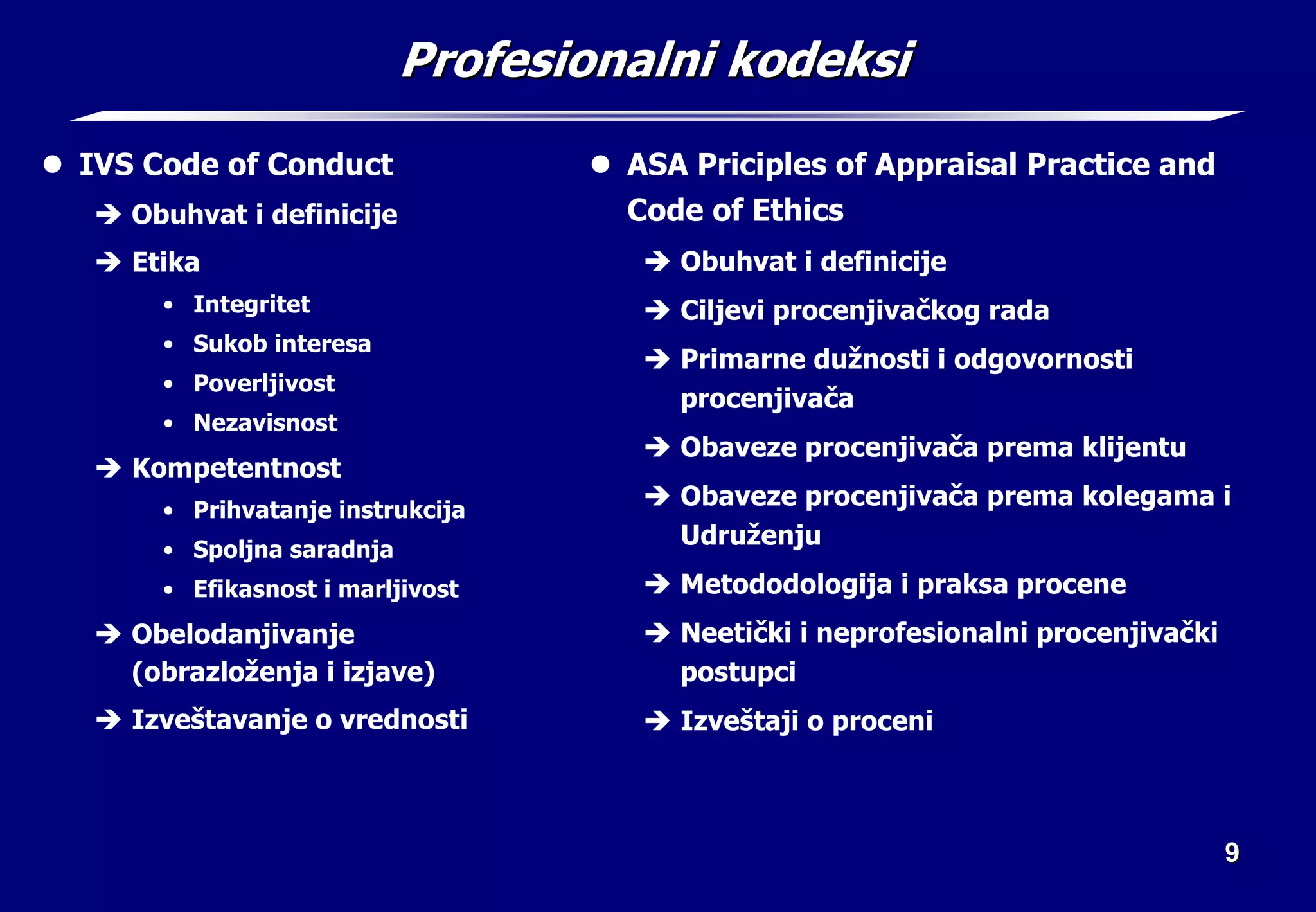 9
9
Profesionalni kodeksi
Profesionalni kodeksi
z IVS Code of Conduct
Î Obuhvat i definicije
Î Etika
• Integritet
• Sukob interesa
• Poverljivost
• Nezavisnost
Î Kompetentnost
• Prihvatanje instrukcija
• Spoljna saradnja
• Efikasnost i marljivost
Î Obelodanjivanje
(obrazloženja i izjave)
Î Izveštavanje o vrednosti
z ASA Priciples of Appraisal Practice and
Code of Ethics
Î Obuhvat i definicije
Î Ciljevi procenjivačkog rada
Î Primarne dužnosti i odgovornosti
procenjivača
Î Obaveze procenjivača prema klijentu
Î Obaveze procenjivača prema kolegama i
Udruženju
Î Metododologija i praksa procene
Î Neetički i neprofesionalni procenjivački
postupci
Î Izveštaji o proceni
 