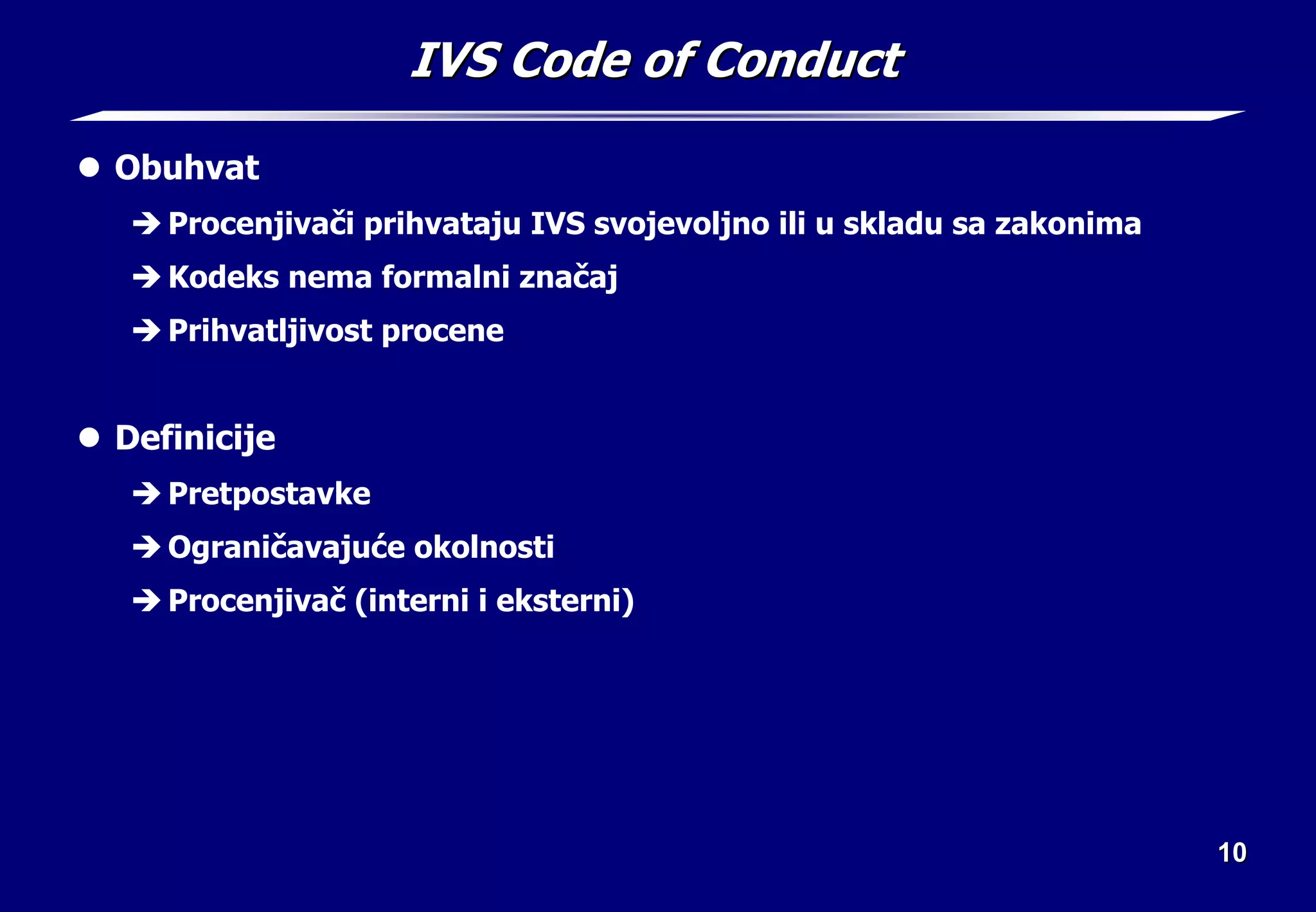 10
10
IVS Code of Conduct
IVS Code of Conduct
z Obuhvat
Î Procenjivači prihvataju IVS svojevoljno ili u skladu sa zakonima
Î Kodeks nema formalni značaj
Î Prihvatljivost procene
z Definicije
Î Pretpostavke
Î Ograničavajuće okolnosti
Î Procenjivač (interni i eksterni)
 