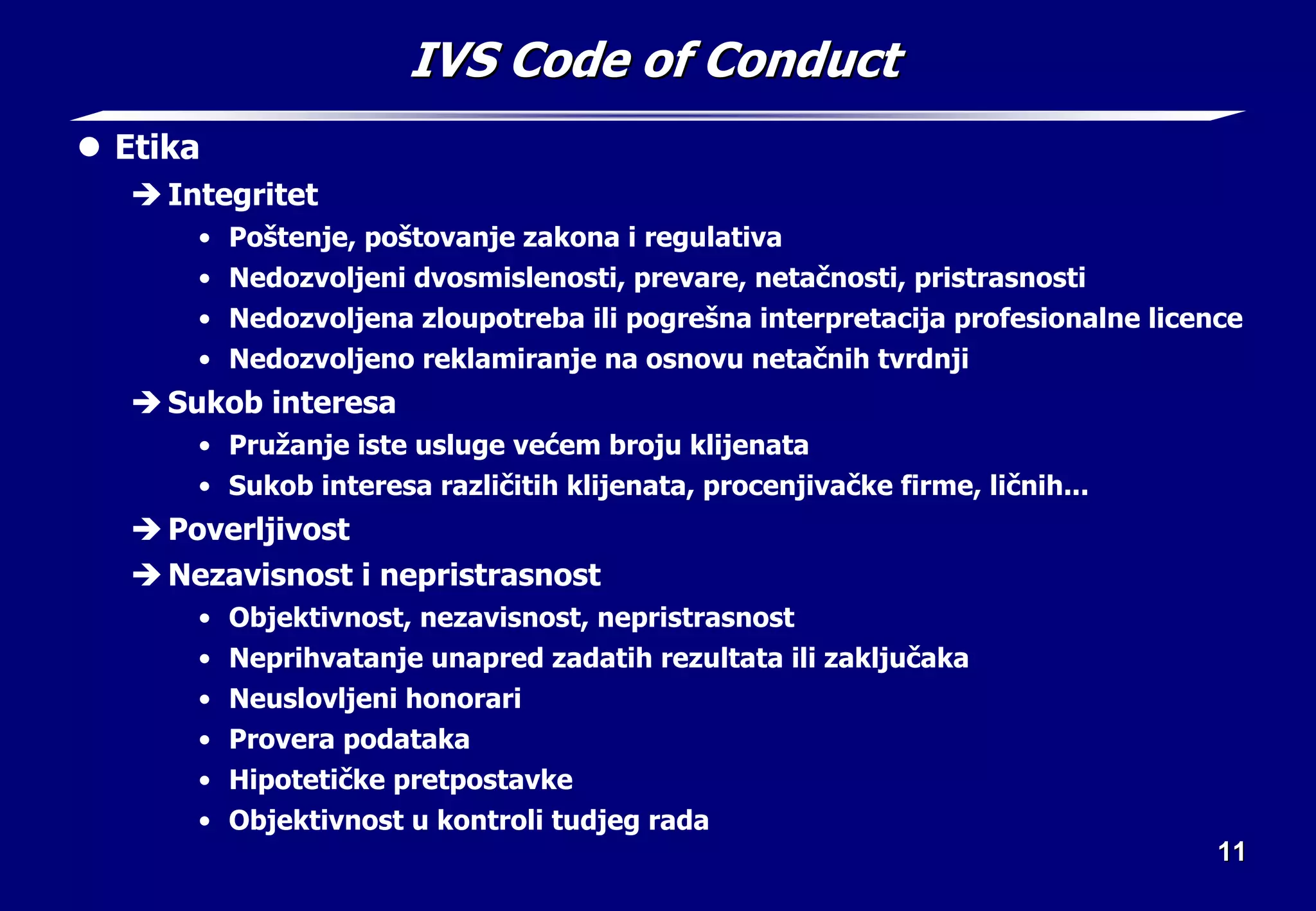 11
11
IVS Code of Conduct
IVS Code of Conduct
z Etika
Î Integritet
• Poštenje, poštovanje zakona i regulativa
• Nedozvoljeni dvosmislenosti, prevare, netačnosti, pristrasnosti
• Nedozvoljena zloupotreba ili pogrešna interpretacija profesionalne licence
• Nedozvoljeno reklamiranje na osnovu netačnih tvrdnji
Î Sukob interesa
• Pružanje iste usluge većem broju klijenata
• Sukob interesa različitih klijenata, procenjivačke firme, ličnih...
Î Poverljivost
Î Nezavisnost i nepristrasnost
• Objektivnost, nezavisnost, nepristrasnost
• Neprihvatanje unapred zadatih rezultata ili zaključaka
• Neuslovljeni honorari
• Provera podataka
• Hipotetičke pretpostavke
• Objektivnost u kontroli tudjeg rada
 