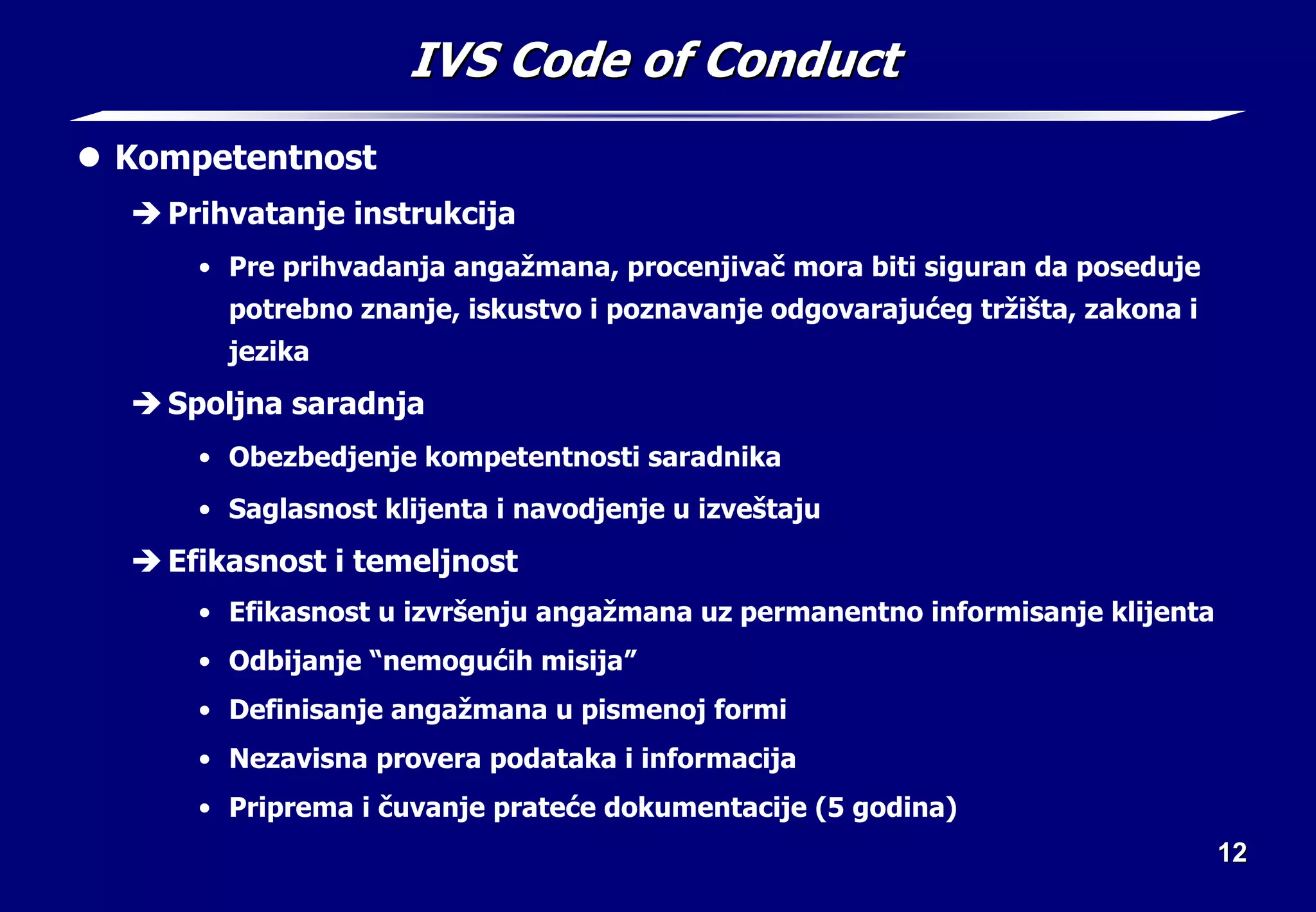 12
12
IVS Code of Conduct
IVS Code of Conduct
z Kompetentnost
Î Prihvatanje instrukcija
• Pre prihvadanja angažmana, procenjivač mora biti siguran da poseduje
potrebno znanje, iskustvo i poznavanje odgovarajućeg tržišta, zakona i
jezika
Î Spoljna saradnja
• Obezbedjenje kompetentnosti saradnika
• Saglasnost klijenta i navodjenje u izveštaju
Î Efikasnost i temeljnost
• Efikasnost u izvršenju angažmana uz permanentno informisanje klijenta
• Odbijanje “nemogućih misija”
• Definisanje angažmana u pismenoj formi
• Nezavisna provera podataka i informacija
• Priprema i čuvanje prateće dokumentacije (5 godina)
 