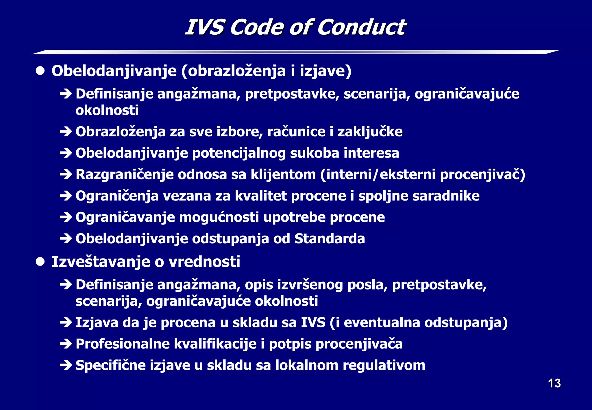13
13
IVS Code of Conduct
IVS Code of Conduct
z Obelodanjivanje (obrazloženja i izjave)
Î Definisanje angažmana, pretpostavke, scenarija, ograničavajuće
okolnosti
Î Obrazloženja za sve izbore, računice i zaključke
Î Obelodanjivanje potencijalnog sukoba interesa
Î Razgraničenje odnosa sa klijentom (interni/eksterni procenjivač)
Î Ograničenja vezana za kvalitet procene i spoljne saradnike
Î Ograničavanje mogućnosti upotrebe procene
Î Obelodanjivanje odstupanja od Standarda
z Izveštavanje o vrednosti
Î Definisanje angažmana, opis izvršenog posla, pretpostavke,
scenarija, ograničavajuće okolnosti
Î Izjava da je procena u skladu sa IVS (i eventualna odstupanja)
Î Profesionalne kvalifikacije i potpis procenjivača
Î Specifične izjave u skladu sa lokalnom regulativom
 