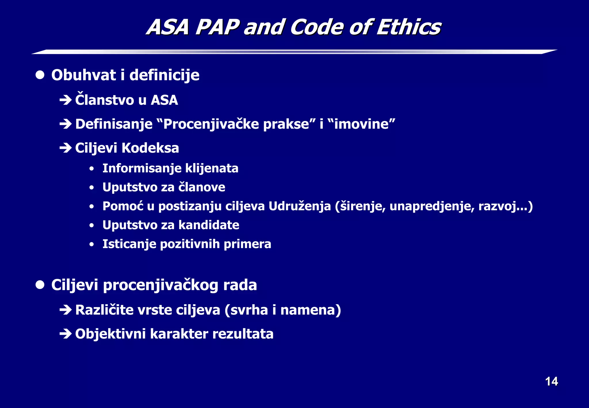 14
14
ASA PAP and Code of Ethics
ASA PAP and Code of Ethics
z Obuhvat i definicije
Î Članstvo u ASA
Î Definisanje “Procenjivačke prakse” i “imovine”
Î Ciljevi Kodeksa
• Informisanje klijenata
• Uputstvo za članove
• Pomoć u postizanju ciljeva Udruženja (širenje, unapredjenje, razvoj...)
• Uputstvo za kandidate
• Isticanje pozitivnih primera
z Ciljevi procenjivačkog rada
Î Različite vrste ciljeva (svrha i namena)
Î Objektivni karakter rezultata
 