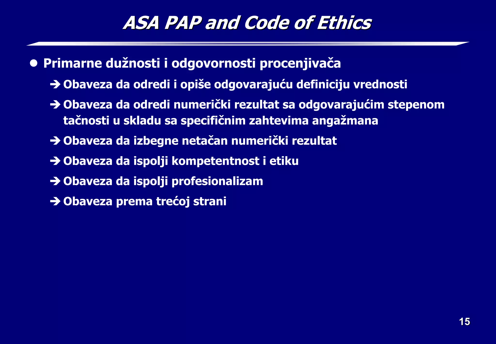 15
15
ASA PAP and Code of Ethics
ASA PAP and Code of Ethics
z Primarne dužnosti i odgovornosti procenjivača
Î Obaveza da odredi i opiše odgovarajuću definiciju vrednosti
Î Obaveza da odredi numerički rezultat sa odgovarajućim stepenom
tačnosti u skladu sa specifičnim zahtevima angažmana
Î Obaveza da izbegne netačan numerički rezultat
Î Obaveza da ispolji kompetentnost i etiku
Î Obaveza da ispolji profesionalizam
Î Obaveza prema trećoj strani
 
