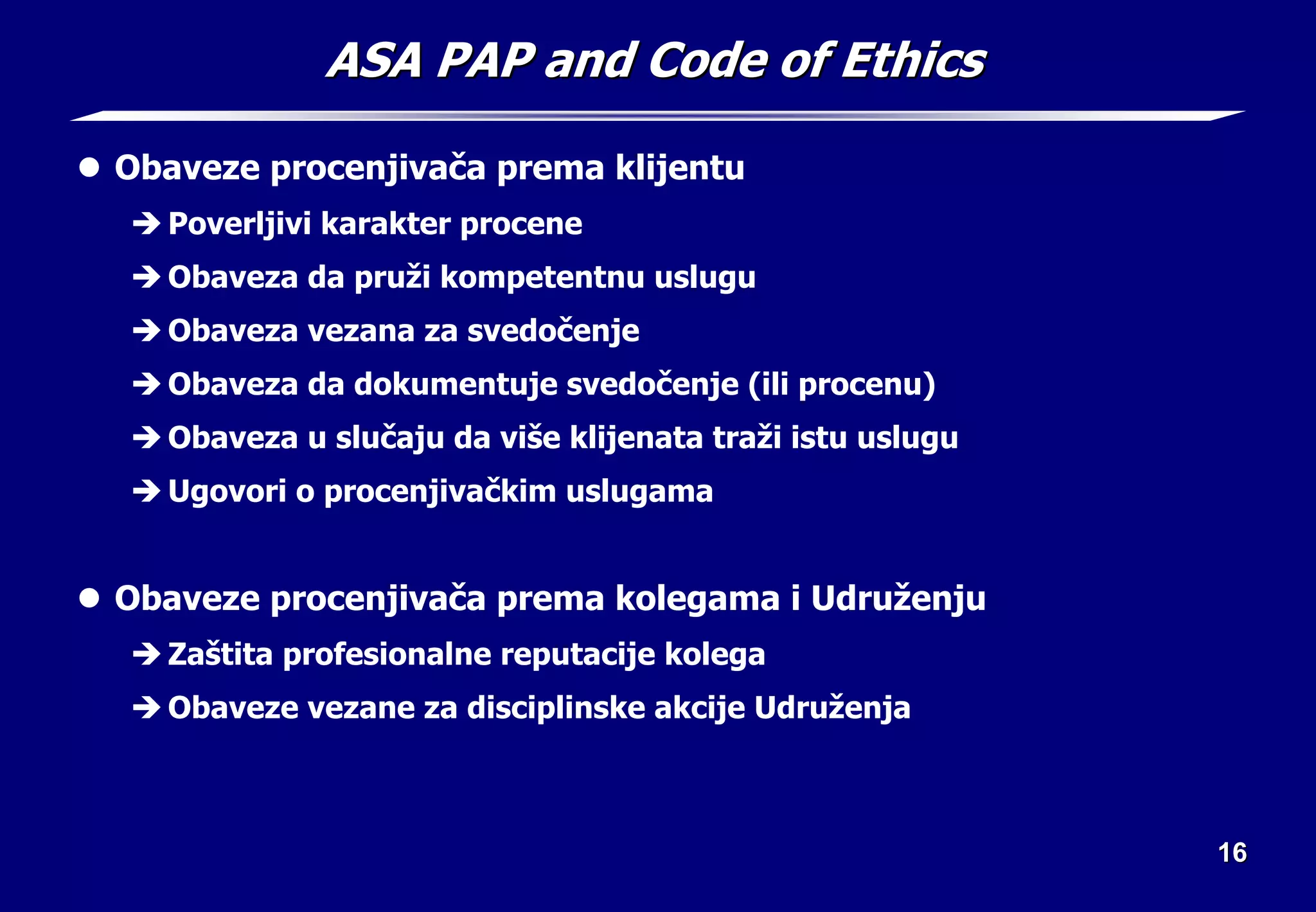 16
16
ASA PAP and Code of Ethics
ASA PAP and Code of Ethics
z Obaveze procenjivača prema klijentu
Î Poverljivi karakter procene
Î Obaveza da pruži kompetentnu uslugu
Î Obaveza vezana za svedočenje
Î Obaveza da dokumentuje svedočenje (ili procenu)
Î Obaveza u slučaju da više klijenata traži istu uslugu
Î Ugovori o procenjivačkim uslugama
z Obaveze procenjivača prema kolegama i Udruženju
Î Zaštita profesionalne reputacije kolega
Î Obaveze vezane za disciplinske akcije Udruženja
 