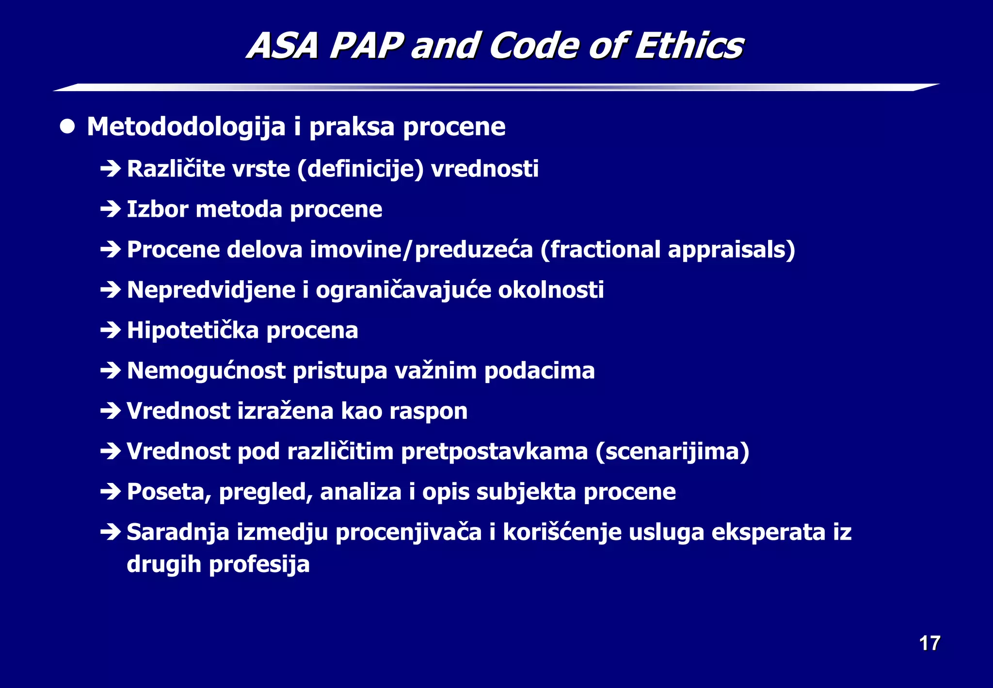 17
17
ASA PAP and Code of Ethics
ASA PAP and Code of Ethics
z Metododologija i praksa procene
Î Različite vrste (definicije) vrednosti
Î Izbor metoda procene
Î Procene delova imovine/preduzeća (fractional appraisals)
Î Nepredvidjene i ograničavajuće okolnosti
Î Hipotetička procena
Î Nemogućnost pristupa važnim podacima
Î Vrednost izražena kao raspon
Î Vrednost pod različitim pretpostavkama (scenarijima)
Î Poseta, pregled, analiza i opis subjekta procene
Î Saradnja izmedju procenjivača i korišćenje usluga eksperata iz
drugih profesija
 