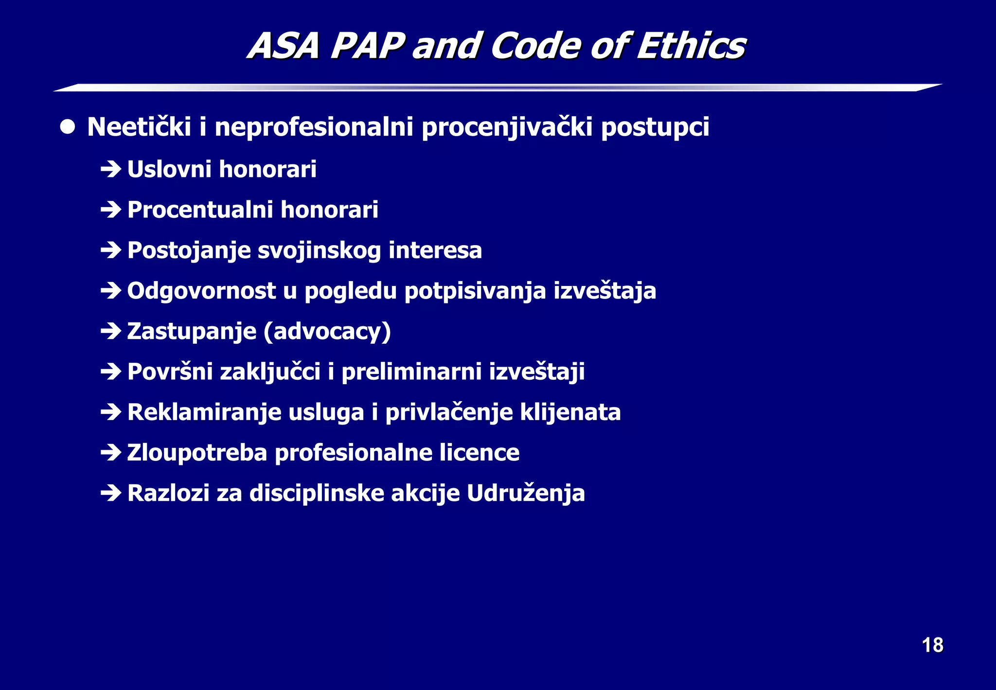 18
18
ASA PAP and Code of Ethics
ASA PAP and Code of Ethics
z Neetički i neprofesionalni procenjivački postupci
Î Uslovni honorari
Î Procentualni honorari
Î Postojanje svojinskog interesa
Î Odgovornost u pogledu potpisivanja izveštaja
Î Zastupanje (advocacy)
Î Površni zaključci i preliminarni izveštaji
Î Reklamiranje usluga i privlačenje klijenata
Î Zloupotreba profesionalne licence
Î Razlozi za disciplinske akcije Udruženja
 