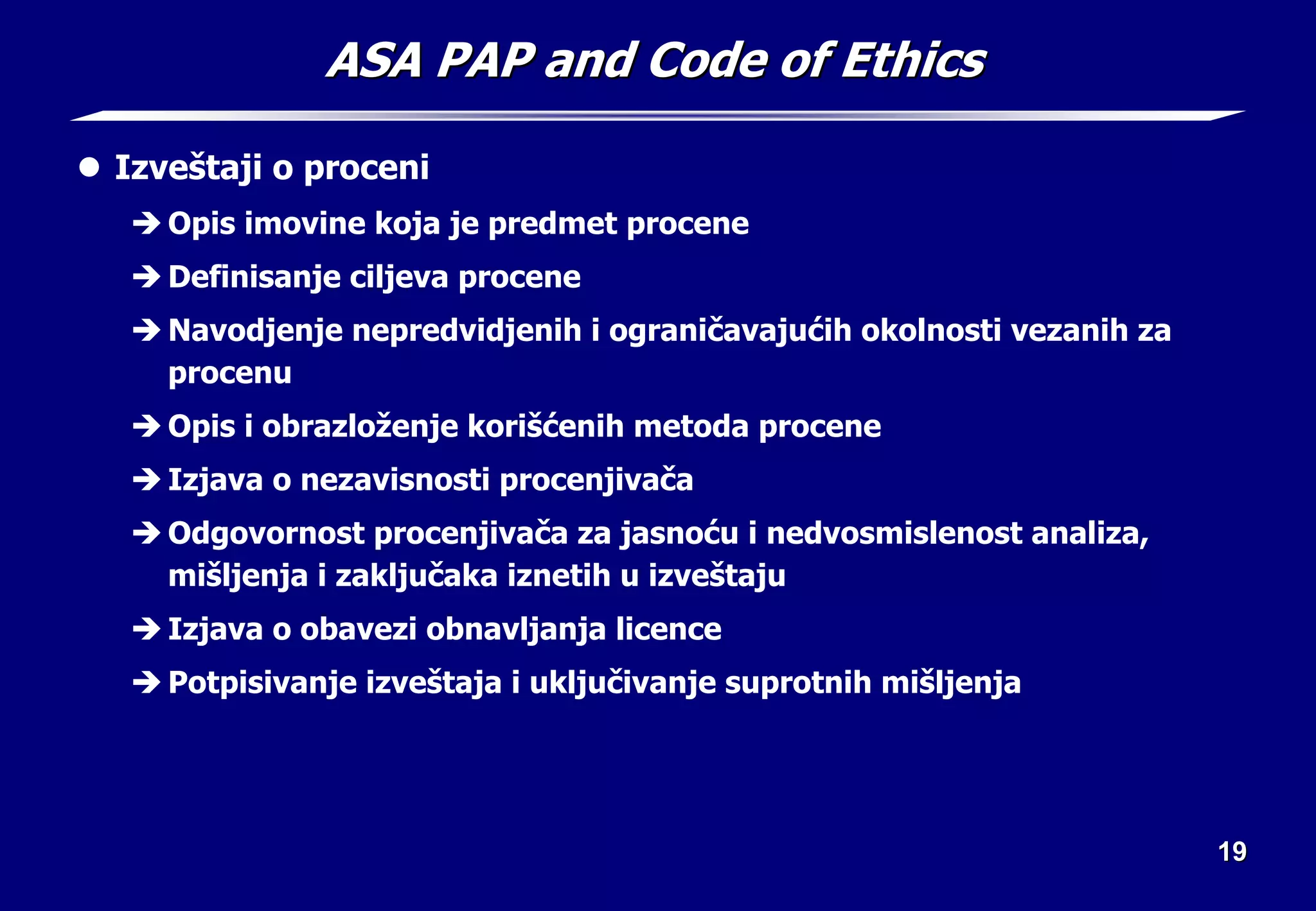19
19
ASA PAP and Code of Ethics
ASA PAP and Code of Ethics
z Izveštaji o proceni
Î Opis imovine koja je predmet procene
Î Definisanje ciljeva procene
Î Navodjenje nepredvidjenih i ograničavajućih okolnosti vezanih za
procenu
Î Opis i obrazloženje korišćenih metoda procene
Î Izjava o nezavisnosti procenjivača
Î Odgovornost procenjivača za jasnoću i nedvosmislenost analiza,
mišljenja i zaključaka iznetih u izveštaju
Î Izjava o obavezi obnavljanja licence
Î Potpisivanje izveštaja i uključivanje suprotnih mišljenja
 