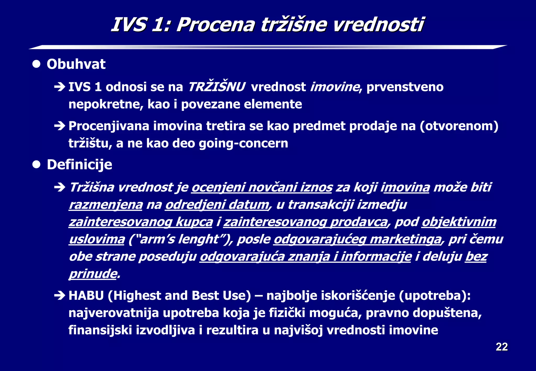 22
22
IVS 1:
IVS 1: Procena tr
Procena trž
ži
iš
šne vrednosti
ne vrednosti
z Obuhvat
Î IVS 1 odnosi se na TRŽIŠNU vrednost imovine, prvenstveno
nepokretne, kao i povezane elemente
Î Procenjivana imovina tretira se kao predmet prodaje na (otvorenom)
tržištu, a ne kao deo going-concern
z Definicije
Î Tržišna vrednost je ocenjeni novčani iznos za koji imovina može biti
razmenjena na odredjeni datum, u transakciji izmedju
zainteresovanog kupca i zainteresovanog prodavca, pod objektivnim
uslovima (“arm’s lenght”), posle odgovarajućeg marketinga, pri čemu
obe strane poseduju odgovarajuća znanja i informacije i deluju bez
prinude.
Î HABU (Highest and Best Use) – najbolje iskorišćenje (upotreba):
najverovatnija upotreba koja je fizički moguća, pravno dopuštena,
finansijski izvodljiva i rezultira u najvišoj vrednosti imovine
 