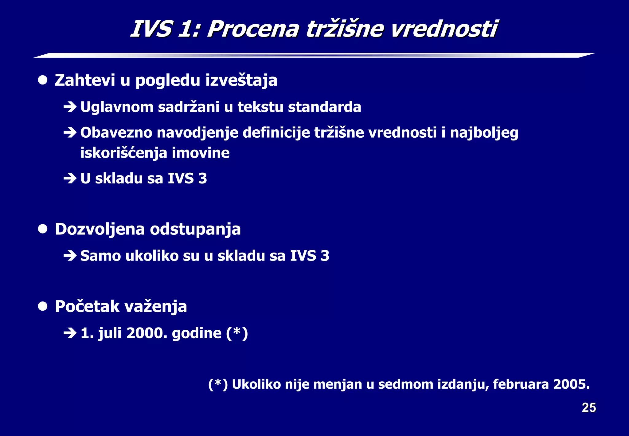 25
25
IVS 1:
IVS 1: Procena tr
Procena trž
ži
iš
šne vrednosti
ne vrednosti
z Zahtevi u pogledu izveštaja
Î Uglavnom sadržani u tekstu standarda
Î Obavezno navodjenje definicije tržišne vrednosti i najboljeg
iskorišćenja imovine
Î U skladu sa IVS 3
z Dozvoljena odstupanja
Î Samo ukoliko su u skladu sa IVS 3
z Početak važenja
Î 1. juli 2000. godine (*)
(*) Ukoliko nije menjan u sedmom izdanju, februara 2005.
 
