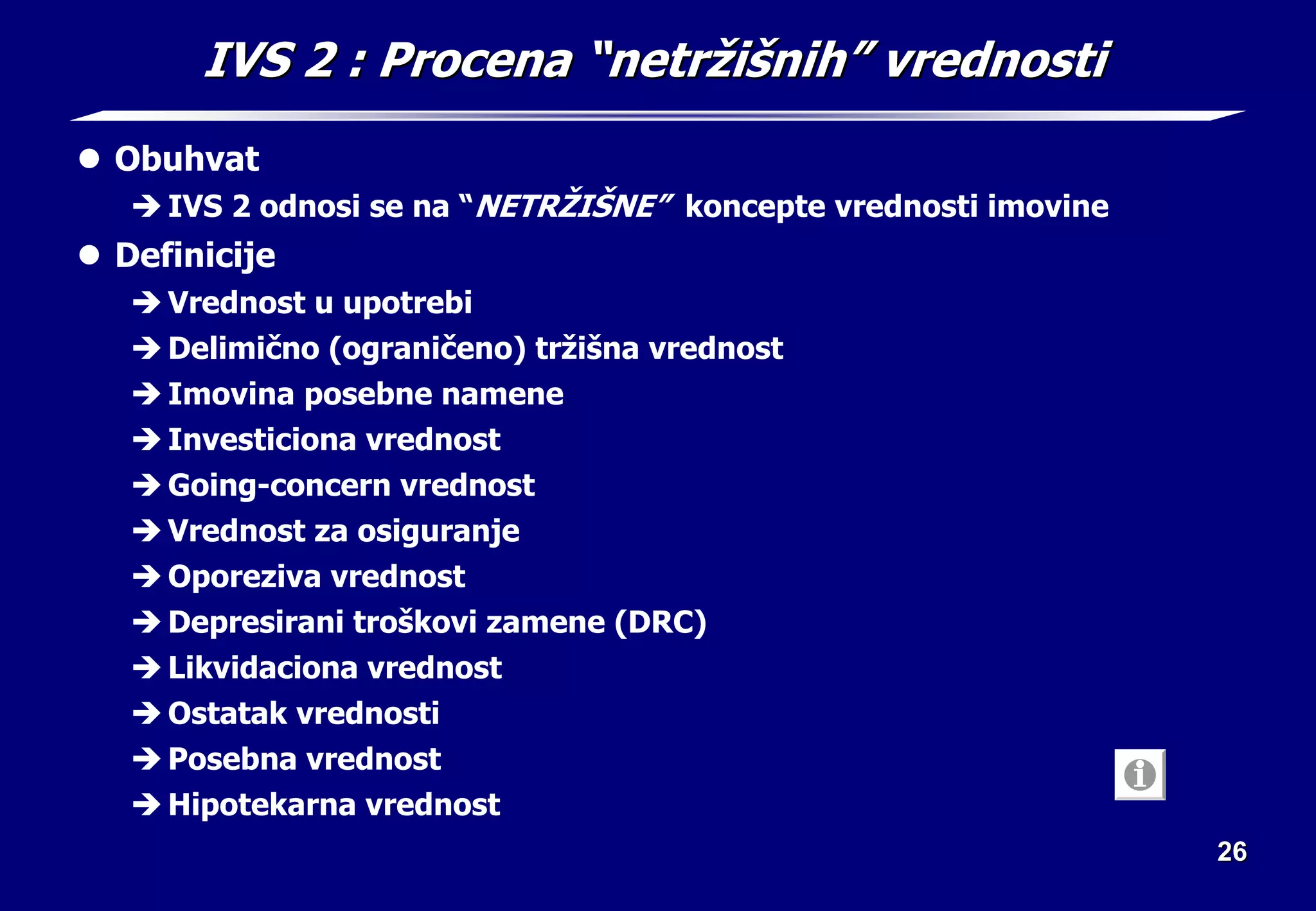 26
26
IVS 2
IVS 2 : Procena
: Procena “
“netr
netrž
ži
iš
šni
nih
h”
” vrednosti
vrednosti
z Obuhvat
Î IVS 2 odnosi se na “NETRŽIŠNE” koncepte vrednosti imovine
z Definicije
Î Vrednost u upotrebi
Î Delimično (ograničeno) tržišna vrednost
Î Imovina posebne namene
Î Investiciona vrednost
Î Going-concern vrednost
Î Vrednost za osiguranje
Î Oporeziva vrednost
Î Depresirani troškovi zamene (DRC)
Î Likvidaciona vrednost
Î Ostatak vrednosti
Î Posebna vrednost
Î Hipotekarna vrednost
 