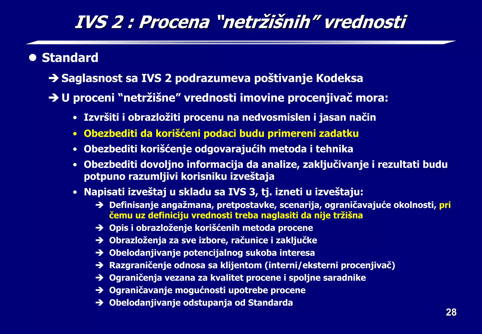 28
28
IVS 2
IVS 2 : Procena
: Procena “
“netr
netrž
ži
iš
šni
nih
h”
” vrednosti
vrednosti
z Standard
Î Saglasnost sa IVS 2 podrazumeva poštivanje Kodeksa
Î U proceni “netržišne” vrednosti imovine procenjivač mora:
• Izvršiti i obrazložiti procenu na nedvosmislen i jasan način
• Obezbediti da korišćeni podaci budu primereni zadatku
• Obezbediti korišćenje odgovarajućih metoda i tehnika
• Obezbediti dovoljno informacija da analize, zaključivanje i rezultati budu
potpuno razumljivi korisniku izveštaja
• Napisati izveštaj u skladu sa IVS 3, tj. izneti u izveštaju:
Î Definisanje angažmana, pretpostavke, scenarija, ograničavajuće okolnosti, pri
čemu uz definiciju vrednosti treba naglasiti da nije tržišna
Î Opis i obrazloženje korišćenih metoda procene
Î Obrazloženja za sve izbore, računice i zaključke
Î Obelodanjivanje potencijalnog sukoba interesa
Î Razgraničenje odnosa sa klijentom (interni/eksterni procenjivač)
Î Ograničenja vezana za kvalitet procene i spoljne saradnike
Î Ograničavanje mogućnosti upotrebe procene
Î Obelodanjivanje odstupanja od Standarda
 