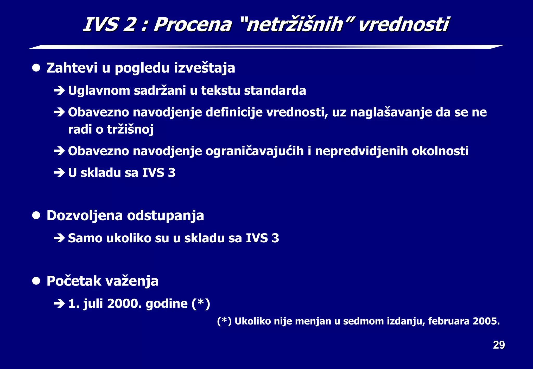 29
29
IVS 2
IVS 2 : Procena
: Procena “
“netr
netrž
ži
iš
šni
nih
h”
” vrednosti
vrednosti
z Zahtevi u pogledu izveštaja
Î Uglavnom sadržani u tekstu standarda
Î Obavezno navodjenje definicije vrednosti, uz naglašavanje da se ne
radi o tržišnoj
Î Obavezno navodjenje ograničavajućih i nepredvidjenih okolnosti
Î U skladu sa IVS 3
z Dozvoljena odstupanja
Î Samo ukoliko su u skladu sa IVS 3
z Početak važenja
Î 1. juli 2000. godine (*)
(*) Ukoliko nije menjan u sedmom izdanju, februara 2005.
 