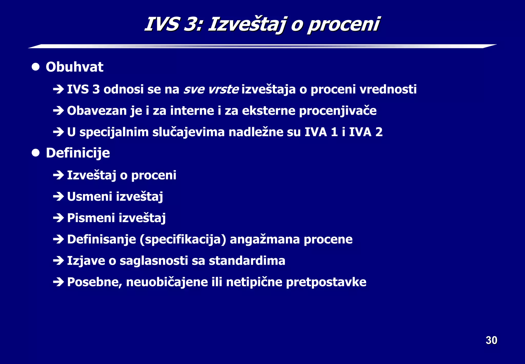 30
30
IVS 3:
IVS 3: Izve
Izveš
štaj o proceni
taj o proceni
z Obuhvat
Î IVS 3 odnosi se na sve vrste izveštaja o proceni vrednosti
Î Obavezan je i za interne i za eksterne procenjivače
Î U specijalnim slučajevima nadležne su IVA 1 i IVA 2
z Definicije
Î Izveštaj o proceni
Î Usmeni izveštaj
Î Pismeni izveštaj
Î Definisanje (specifikacija) angažmana procene
Î Izjave o saglasnosti sa standardima
Î Posebne, neuobičajene ili netipične pretpostavke
 