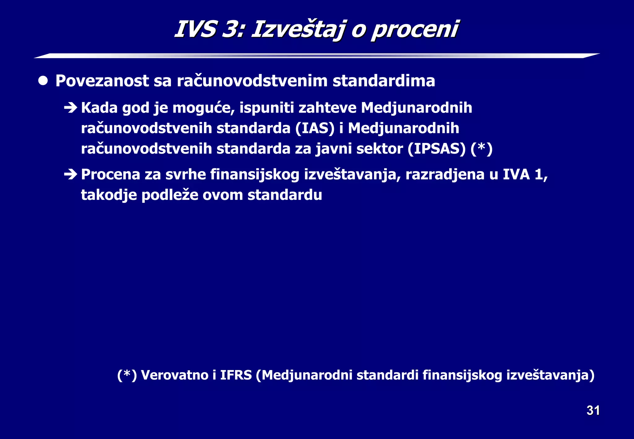 31
31
IVS 3:
IVS 3: Izve
Izveš
štaj o proceni
taj o proceni
z Povezanost sa računovodstvenim standardima
Î Kada god je moguće, ispuniti zahteve Medjunarodnih
računovodstvenih standarda (IAS) i Medjunarodnih
računovodstvenih standarda za javni sektor (IPSAS) (*)
Î Procena za svrhe finansijskog izveštavanja, razradjena u IVA 1,
takodje podleže ovom standardu
(*) Verovatno i IFRS (Medjunarodni standardi finansijskog izveštavanja)
 