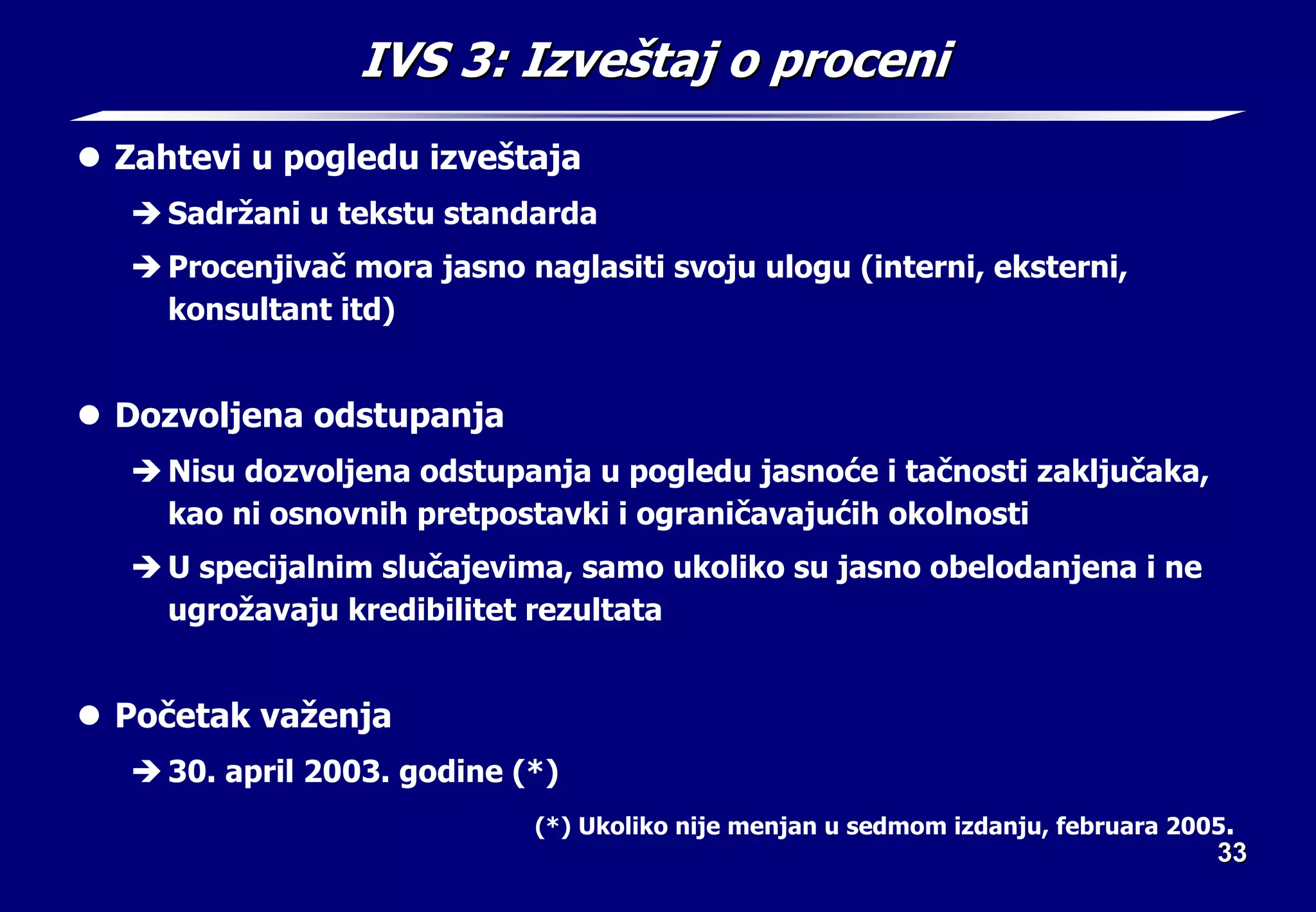33
33
IVS 3:
IVS 3: Izve
Izveš
štaj o proceni
taj o proceni
z Zahtevi u pogledu izveštaja
Î Sadržani u tekstu standarda
Î Procenjivač mora jasno naglasiti svoju ulogu (interni, eksterni,
konsultant itd)
z Dozvoljena odstupanja
Î Nisu dozvoljena odstupanja u pogledu jasnoće i tačnosti zaključaka,
kao ni osnovnih pretpostavki i ograničavajućih okolnosti
Î U specijalnim slučajevima, samo ukoliko su jasno obelodanjena i ne
ugrožavaju kredibilitet rezultata
z Početak važenja
Î 30. april 2003. godine (*)
(*) Ukoliko nije menjan u sedmom izdanju, februara 2005.
 