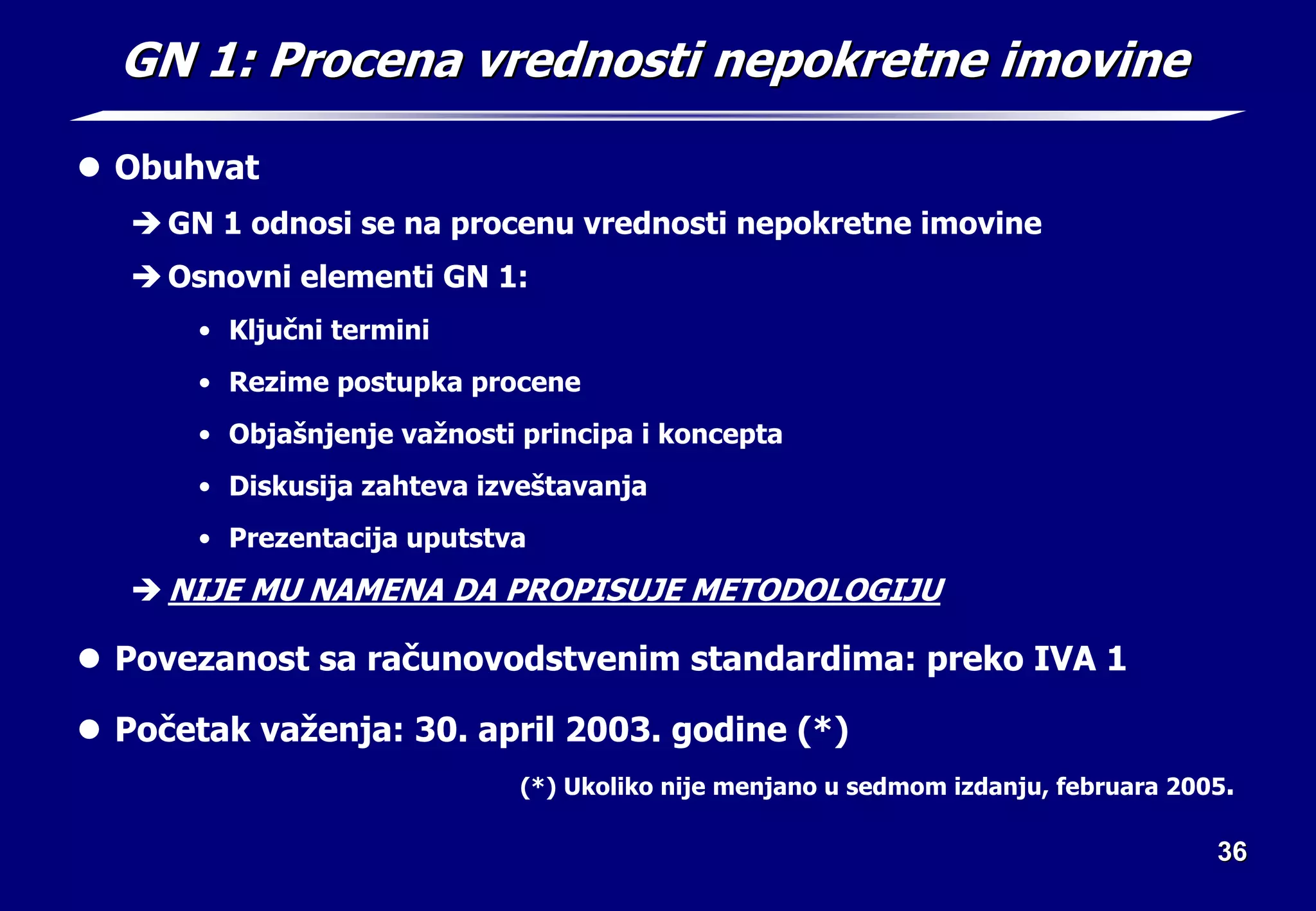 36
36
GN 1: Procena vrednosti nepokretne imovine
GN 1: Procena vrednosti nepokretne imovine
z Obuhvat
Î GN 1 odnosi se na procenu vrednosti nepokretne imovine
Î Osnovni elementi GN 1:
• Ključni termini
• Rezime postupka procene
• Objašnjenje važnosti principa i koncepta
• Diskusija zahteva izveštavanja
• Prezentacija uputstva
Î NIJE MU NAMENA DA PROPISUJE METODOLOGIJU
z Povezanost sa računovodstvenim standardima: preko IVA 1
z Početak važenja: 30. april 2003. godine (*)
(*) Ukoliko nije menjano u sedmom izdanju, februara 2005.
 