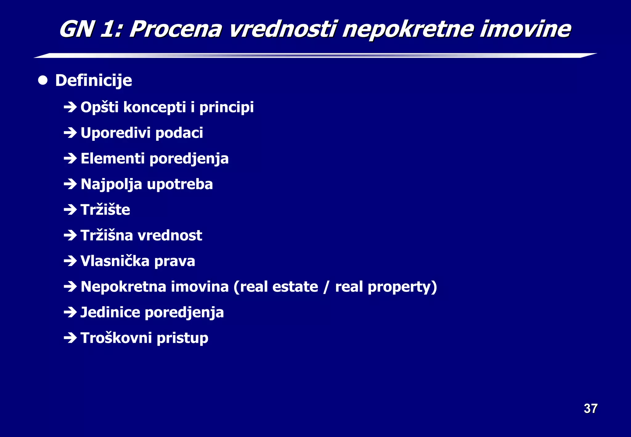 37
37
GN 1: Procena vrednosti nepokretne imovine
GN 1: Procena vrednosti nepokretne imovine
z Definicije
Î Opšti koncepti i principi
Î Uporedivi podaci
Î Elementi poredjenja
Î Najpolja upotreba
Î Tržište
Î Tržišna vrednost
Î Vlasnička prava
Î Nepokretna imovina (real estate / real property)
Î Jedinice poredjenja
Î Troškovni pristup
 
