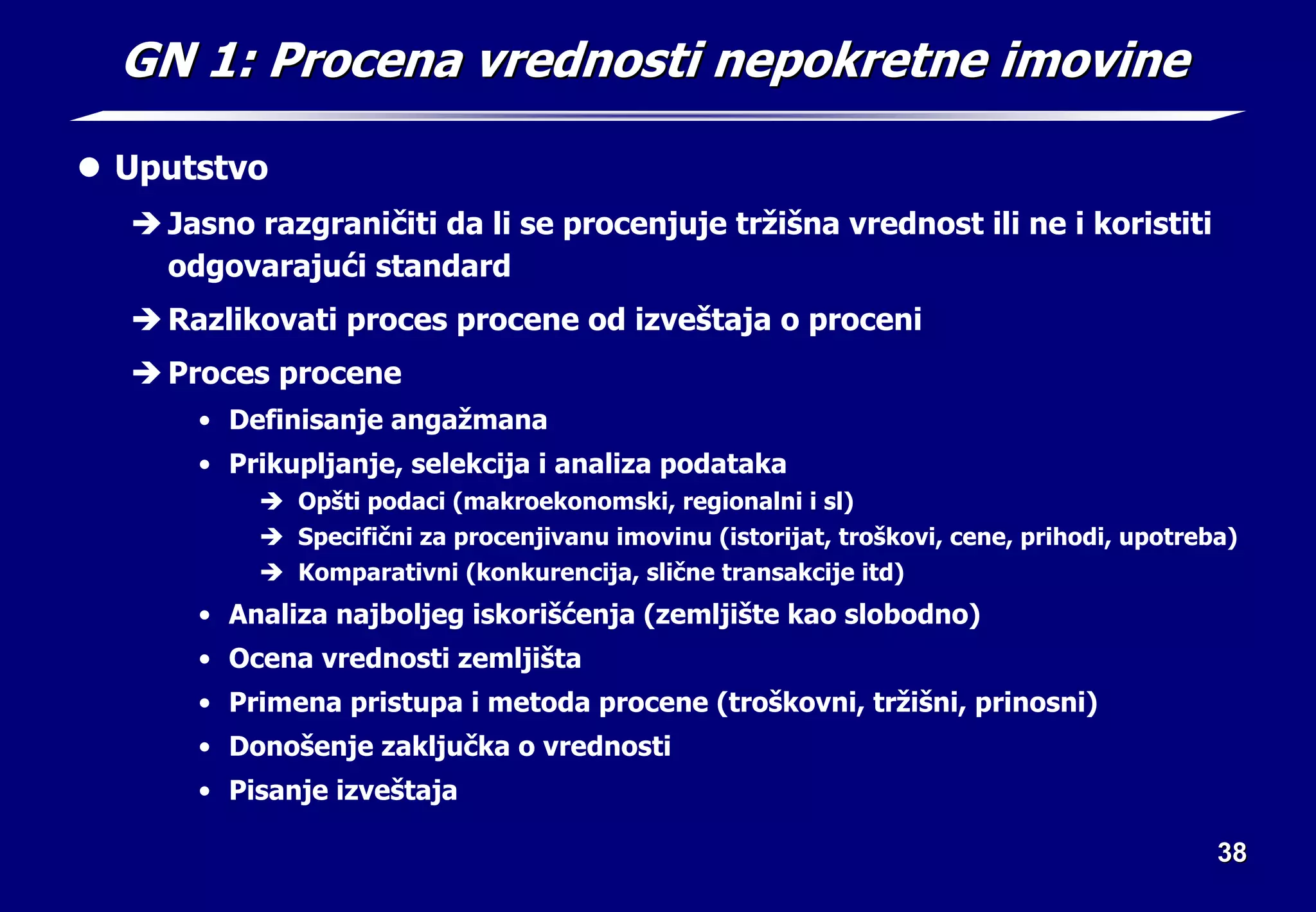 38
38
GN 1: Procena vrednosti nepokretne imovine
GN 1: Procena vrednosti nepokretne imovine
z Uputstvo
Î Jasno razgraničiti da li se procenjuje tržišna vrednost ili ne i koristiti
odgovarajući standard
Î Razlikovati proces procene od izveštaja o proceni
Î Proces procene
• Definisanje angažmana
• Prikupljanje, selekcija i analiza podataka
Î Opšti podaci (makroekonomski, regionalni i sl)
Î Specifični za procenjivanu imovinu (istorijat, troškovi, cene, prihodi, upotreba)
Î Komparativni (konkurencija, slične transakcije itd)
• Analiza najboljeg iskorišćenja (zemljište kao slobodno)
• Ocena vrednosti zemljišta
• Primena pristupa i metoda procene (troškovni, tržišni, prinosni)
• Donošenje zaključka o vrednosti
• Pisanje izveštaja
 