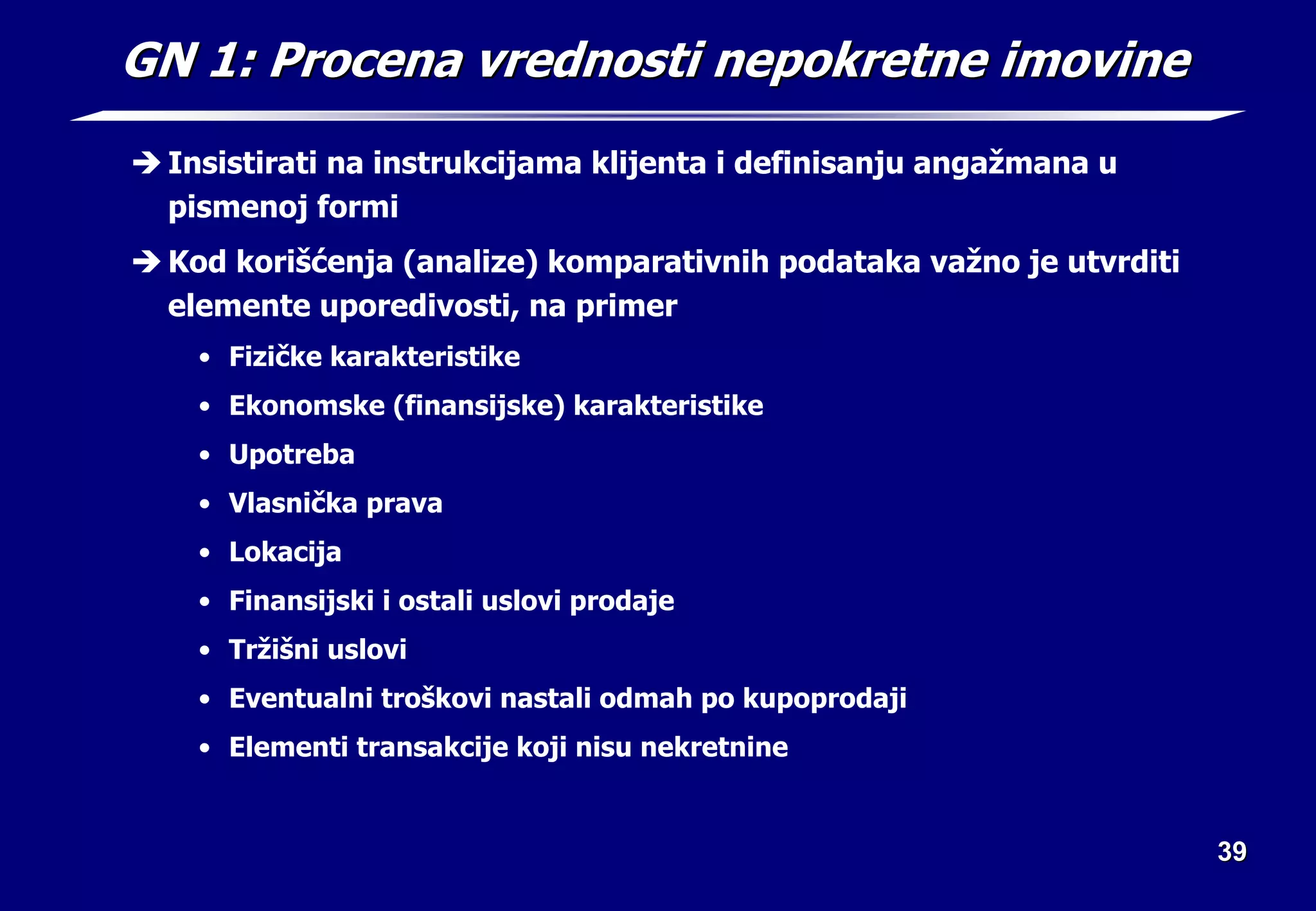 39
39
GN 1: Procena vrednosti nepokretne imovine
GN 1: Procena vrednosti nepokretne imovine
Î Insistirati na instrukcijama klijenta i definisanju angažmana u
pismenoj formi
Î Kod korišćenja (analize) komparativnih podataka važno je utvrditi
elemente uporedivosti, na primer
• Fizičke karakteristike
• Ekonomske (finansijske) karakteristike
• Upotreba
• Vlasnička prava
• Lokacija
• Finansijski i ostali uslovi prodaje
• Tržišni uslovi
• Eventualni troškovi nastali odmah po kupoprodaji
• Elementi transakcije koji nisu nekretnine
 