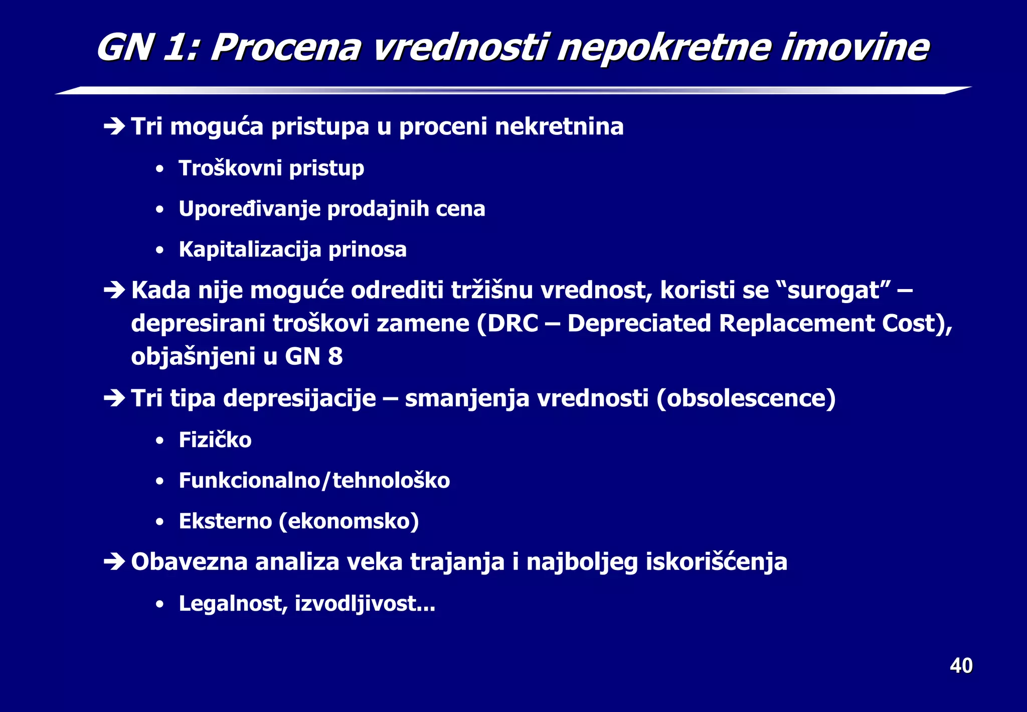 40
40
GN 1: Procena vrednosti nepokretne imovine
GN 1: Procena vrednosti nepokretne imovine
Î Tri moguća pristupa u proceni nekretnina
• Troškovni pristup
• Upoređivanje prodajnih cena
• Kapitalizacija prinosa
Î Kada nije moguće odrediti tržišnu vrednost, koristi se “surogat” –
depresirani troškovi zamene (DRC – Depreciated Replacement Cost),
objašnjeni u GN 8
Î Tri tipa depresijacije – smanjenja vrednosti (obsolescence)
• Fizičko
• Funkcionalno/tehnološko
• Eksterno (ekonomsko)
Î Obavezna analiza veka trajanja i najboljeg iskorišćenja
• Legalnost, izvodljivost...
 