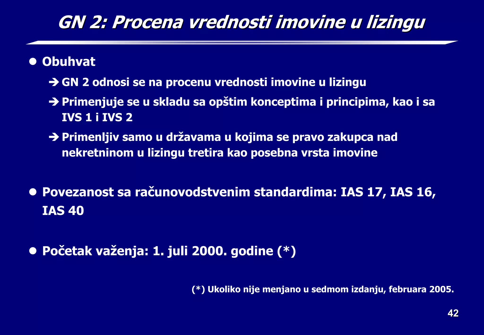 42
42
GN 2: Procena vrednosti imovine u lizingu
GN 2: Procena vrednosti imovine u lizingu
z Obuhvat
Î GN 2 odnosi se na procenu vrednosti imovine u lizingu
Î Primenjuje se u skladu sa opštim konceptima i principima, kao i sa
IVS 1 i IVS 2
Î Primenljiv samo u državama u kojima se pravo zakupca nad
nekretninom u lizingu tretira kao posebna vrsta imovine
z Povezanost sa računovodstvenim standardima: IAS 17, IAS 16,
IAS 40
z Početak važenja: 1. juli 2000. godine (*)
(*) Ukoliko nije menjano u sedmom izdanju, februara 2005.
 