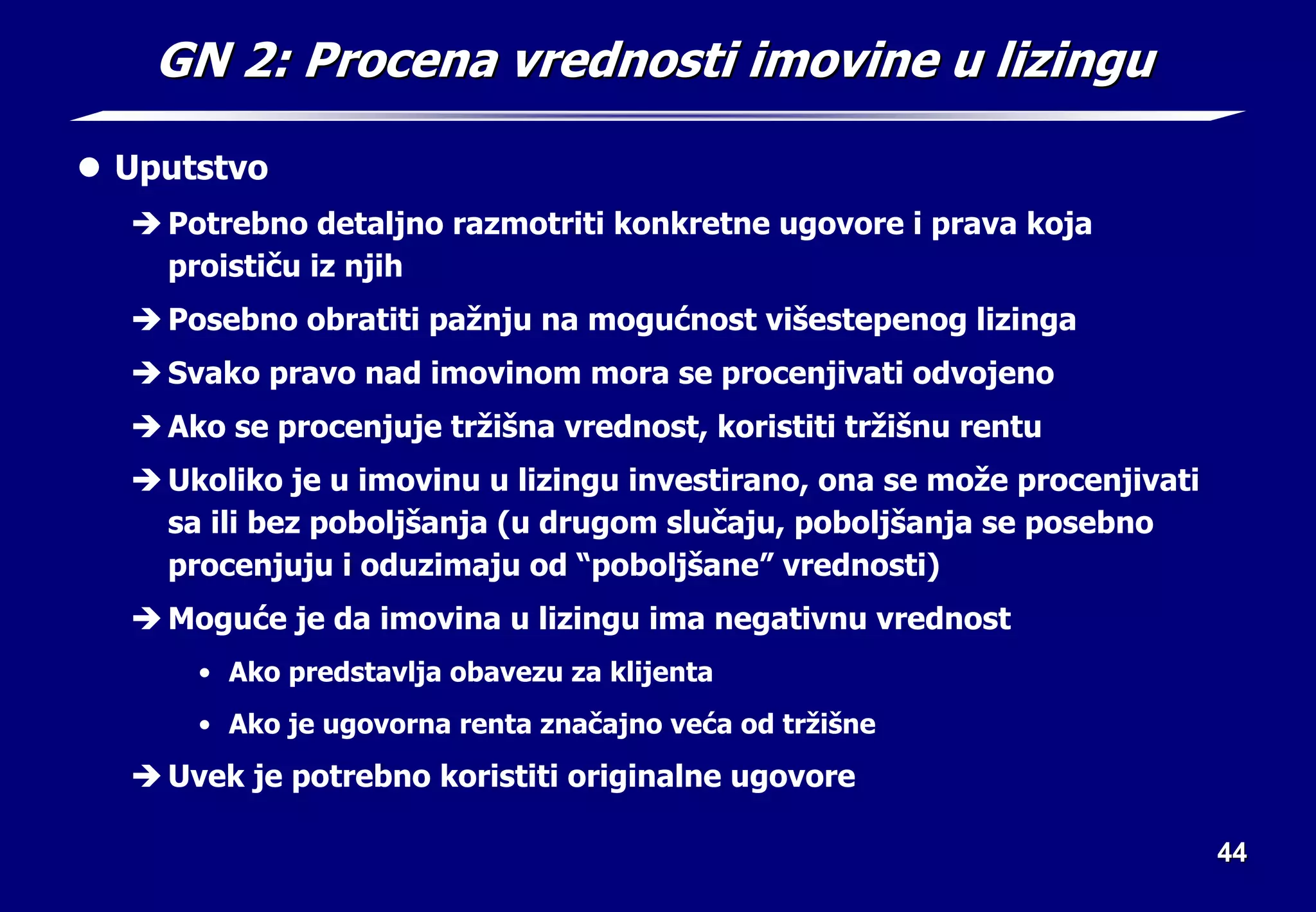 44
44
GN 2: Procena vrednosti imovine u lizingu
GN 2: Procena vrednosti imovine u lizingu
z Uputstvo
Î Potrebno detaljno razmotriti konkretne ugovore i prava koja
proističu iz njih
Î Posebno obratiti pažnju na mogućnost višestepenog lizinga
Î Svako pravo nad imovinom mora se procenjivati odvojeno
Î Ako se procenjuje tržišna vrednost, koristiti tržišnu rentu
Î Ukoliko je u imovinu u lizingu investirano, ona se može procenjivati
sa ili bez poboljšanja (u drugom slučaju, poboljšanja se posebno
procenjuju i oduzimaju od “poboljšane” vrednosti)
Î Moguće je da imovina u lizingu ima negativnu vrednost
• Ako predstavlja obavezu za klijenta
• Ako je ugovorna renta značajno veća od tržišne
Î Uvek je potrebno koristiti originalne ugovore
 
