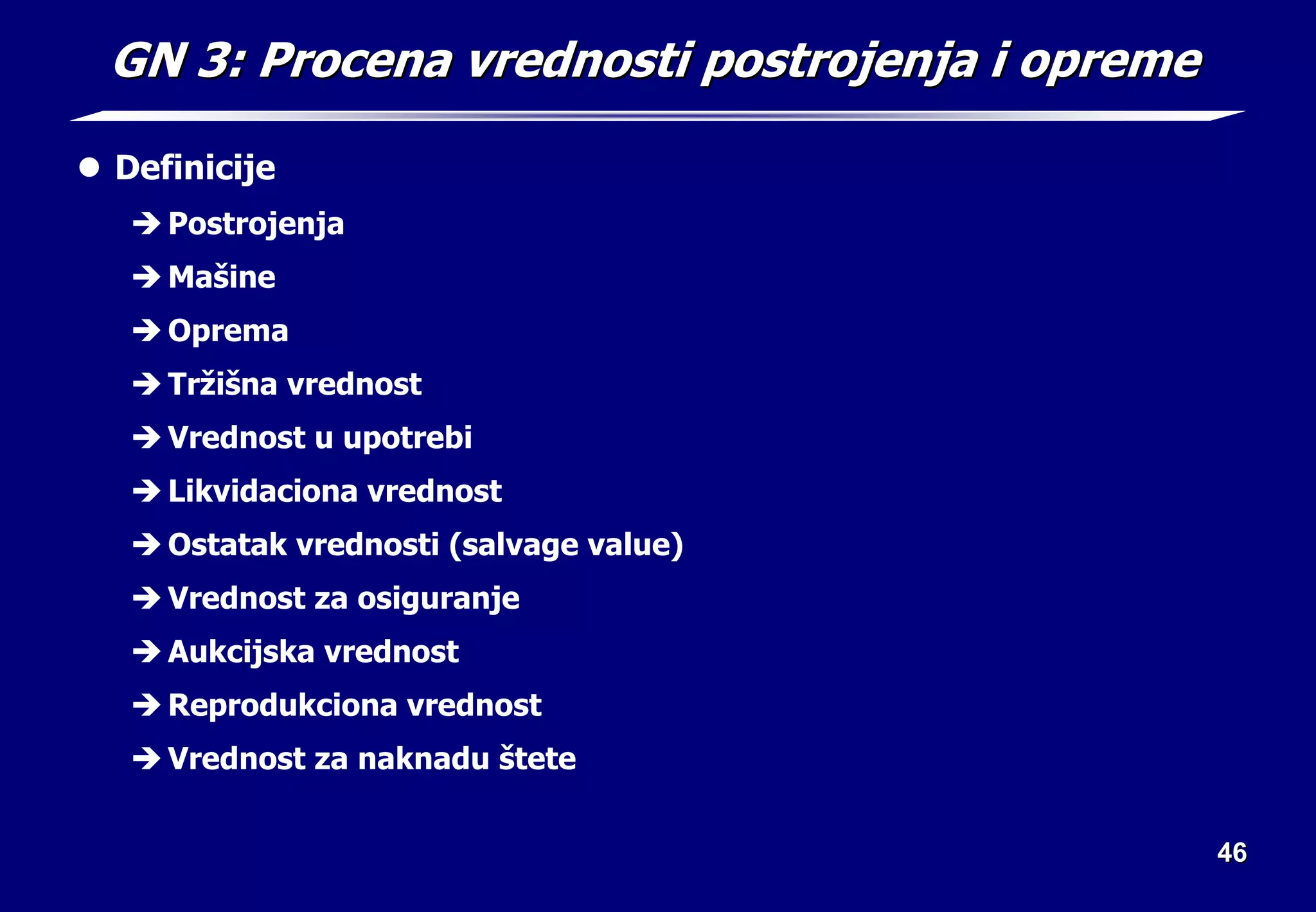 46
46
GN 3: Procena vrednosti postrojenja i opreme
GN 3: Procena vrednosti postrojenja i opreme
z Definicije
Î Postrojenja
Î Mašine
Î Oprema
Î Tržišna vrednost
Î Vrednost u upotrebi
Î Likvidaciona vrednost
Î Ostatak vrednosti (salvage value)
Î Vrednost za osiguranje
Î Aukcijska vrednost
Î Reprodukciona vrednost
Î Vrednost za naknadu štete
 