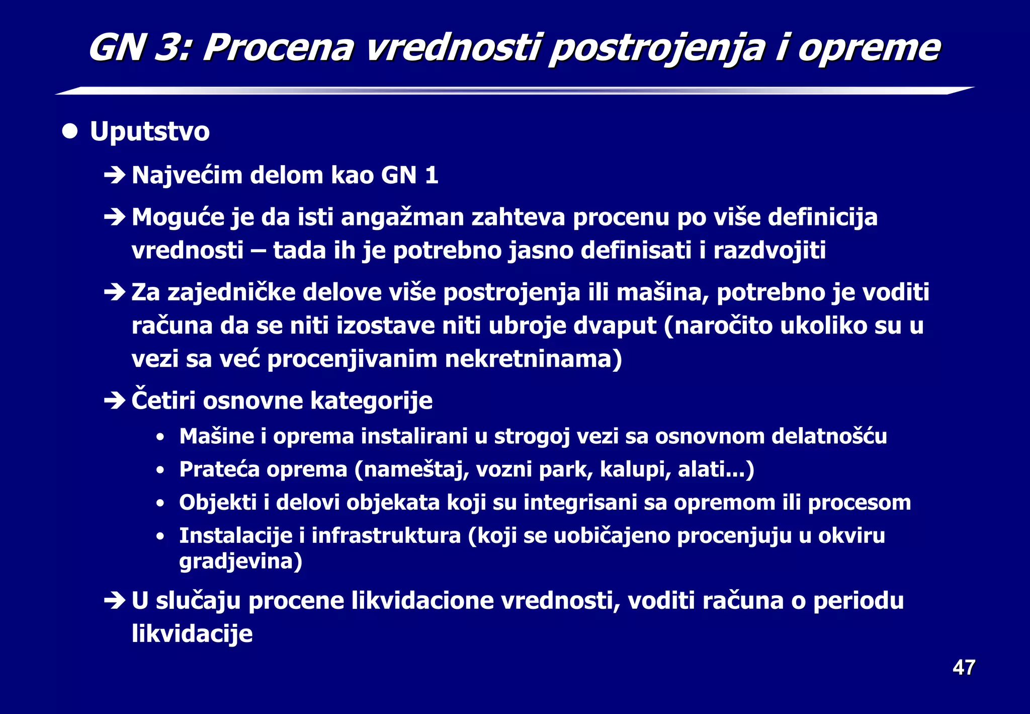 47
47
GN 3: Procena vrednosti postrojenja i opreme
GN 3: Procena vrednosti postrojenja i opreme
z Uputstvo
Î Najvećim delom kao GN 1
Î Moguće je da isti angažman zahteva procenu po više definicija
vrednosti – tada ih je potrebno jasno definisati i razdvojiti
Î Za zajedničke delove više postrojenja ili mašina, potrebno je voditi
računa da se niti izostave niti ubroje dvaput (naročito ukoliko su u
vezi sa već procenjivanim nekretninama)
Î Četiri osnovne kategorije
• Mašine i oprema instalirani u strogoj vezi sa osnovnom delatnošću
• Prateća oprema (nameštaj, vozni park, kalupi, alati...)
• Objekti i delovi objekata koji su integrisani sa opremom ili procesom
• Instalacije i infrastruktura (koji se uobičajeno procenjuju u okviru
gradjevina)
Î U slučaju procene likvidacione vrednosti, voditi računa o periodu
likvidacije
 