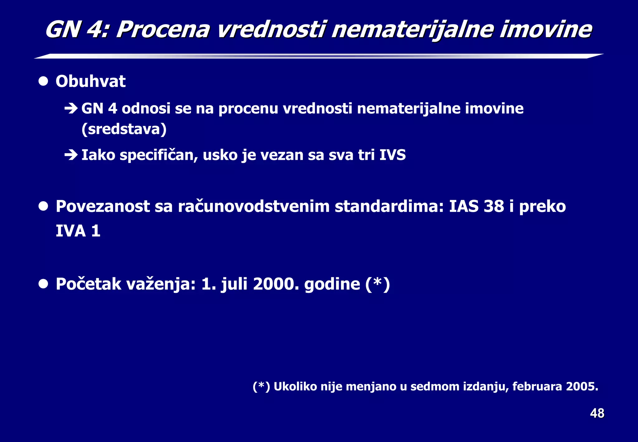 48
48
GN 4: Procena vrednosti nematerijalne imovine
GN 4: Procena vrednosti nematerijalne imovine
z Obuhvat
Î GN 4 odnosi se na procenu vrednosti nematerijalne imovine
(sredstava)
Î Iako specifičan, usko je vezan sa sva tri IVS
z Povezanost sa računovodstvenim standardima: IAS 38 i preko
IVA 1
z Početak važenja: 1. juli 2000. godine (*)
(*) Ukoliko nije menjano u sedmom izdanju, februara 2005.
 