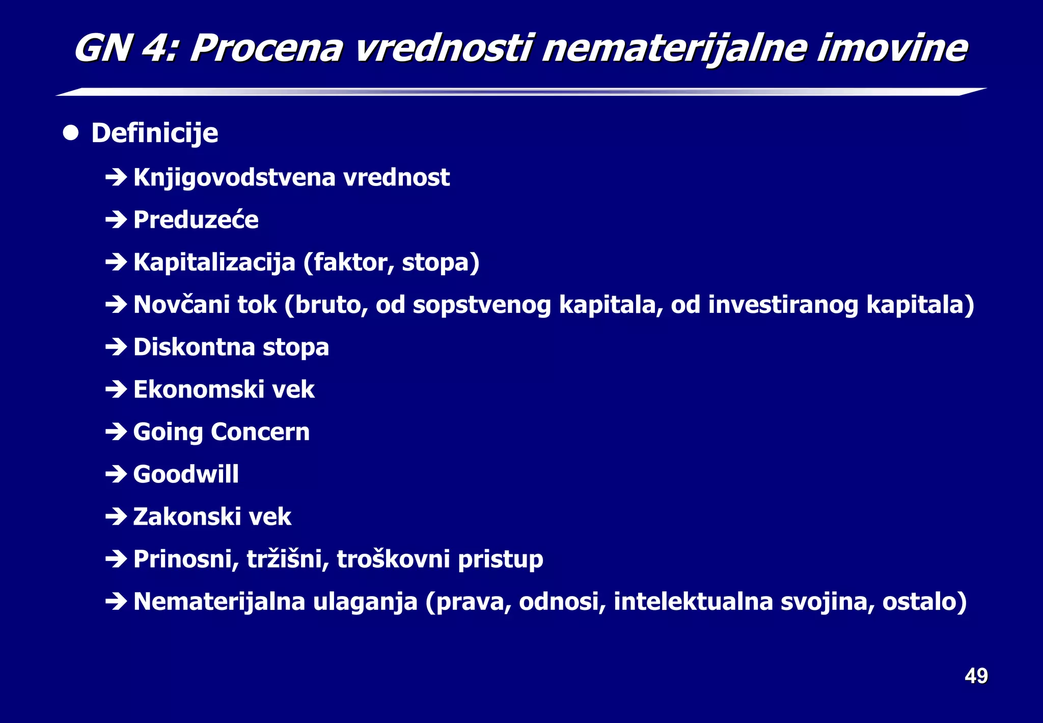 49
49
GN 4: Procena vrednosti nematerijalne imovine
GN 4: Procena vrednosti nematerijalne imovine
z Definicije
Î Knjigovodstvena vrednost
Î Preduzeće
Î Kapitalizacija (faktor, stopa)
Î Novčani tok (bruto, od sopstvenog kapitala, od investiranog kapitala)
Î Diskontna stopa
Î Ekonomski vek
Î Going Concern
Î Goodwill
Î Zakonski vek
Î Prinosni, tržišni, troškovni pristup
Î Nematerijalna ulaganja (prava, odnosi, intelektualna svojina, ostalo)
 
