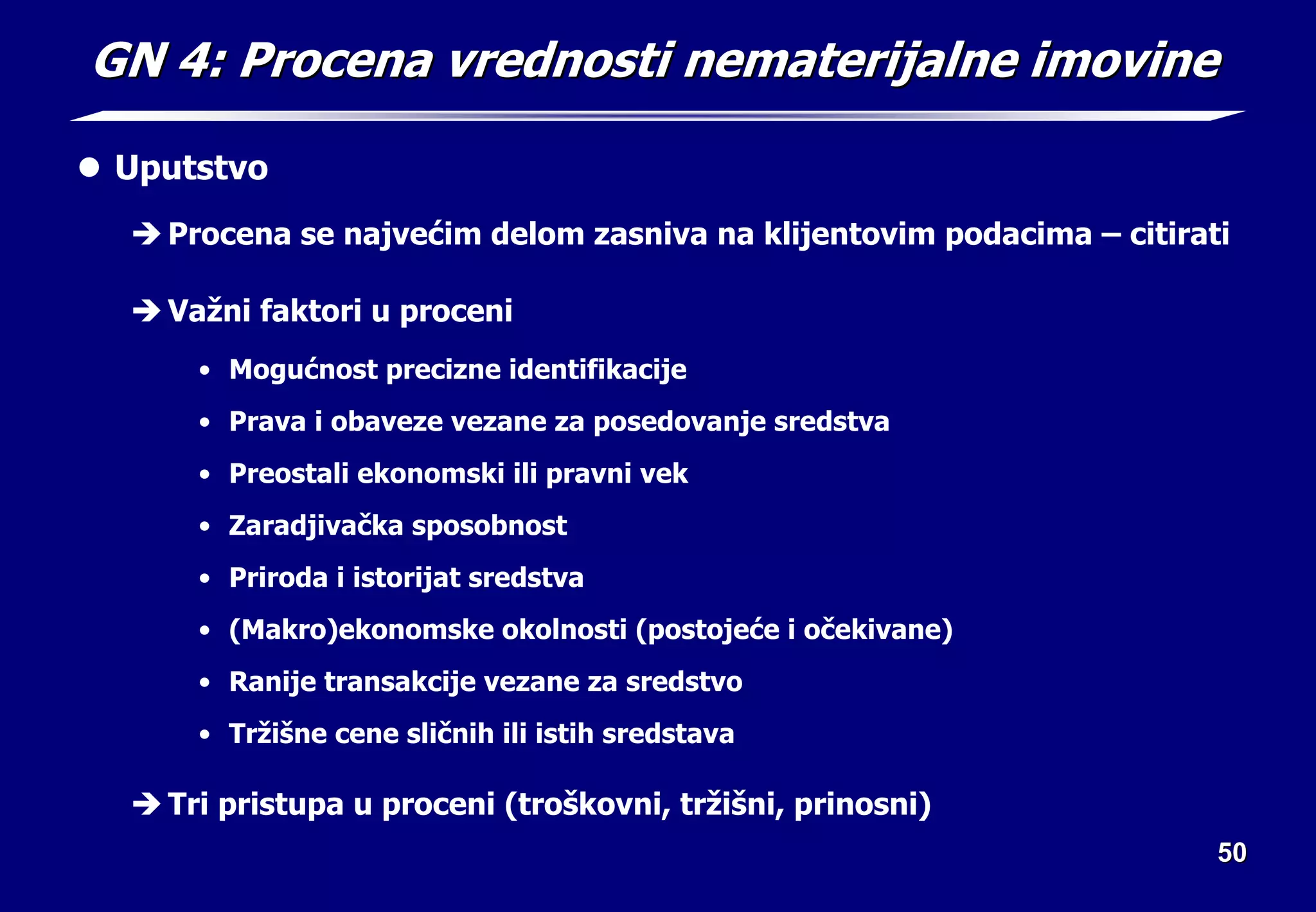 50
50
GN 4: Procena vrednosti nematerijalne imovine
GN 4: Procena vrednosti nematerijalne imovine
z Uputstvo
Î Procena se najvećim delom zasniva na klijentovim podacima – citirati
Î Važni faktori u proceni
• Mogućnost precizne identifikacije
• Prava i obaveze vezane za posedovanje sredstva
• Preostali ekonomski ili pravni vek
• Zaradjivačka sposobnost
• Priroda i istorijat sredstva
• (Makro)ekonomske okolnosti (postojeće i očekivane)
• Ranije transakcije vezane za sredstvo
• Tržišne cene sličnih ili istih sredstava
Î Tri pristupa u proceni (troškovni, tržišni, prinosni)
 