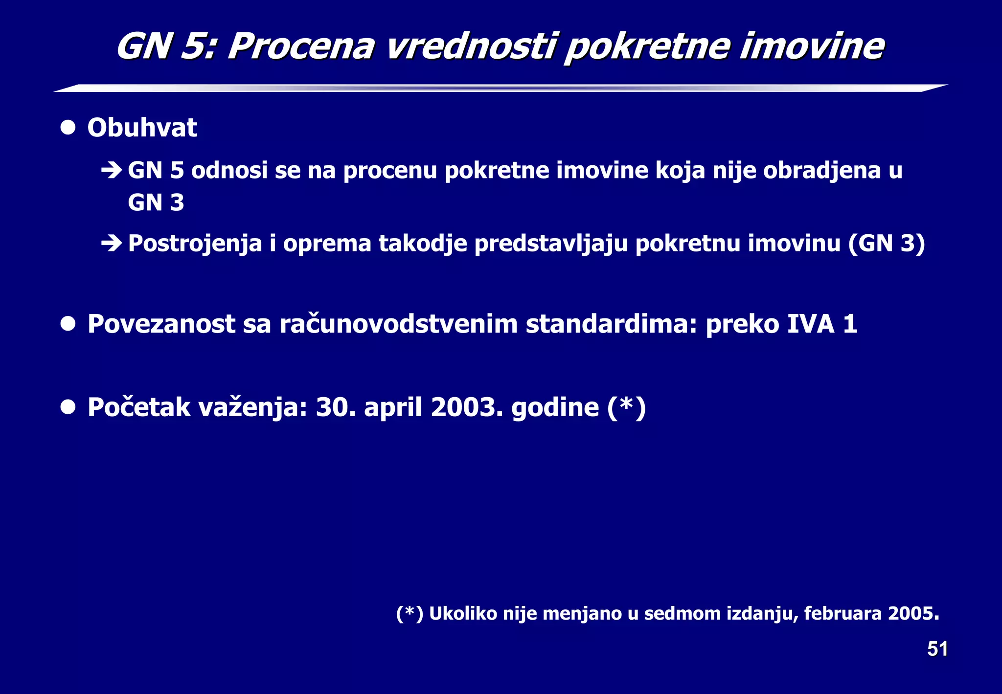 51
51
GN 5: Procena vrednosti pokretne imovine
GN 5: Procena vrednosti pokretne imovine
z Obuhvat
Î GN 5 odnosi se na procenu pokretne imovine koja nije obradjena u
GN 3
Î Postrojenja i oprema takodje predstavljaju pokretnu imovinu (GN 3)
z Povezanost sa računovodstvenim standardima: preko IVA 1
z Početak važenja: 30. april 2003. godine (*)
(*) Ukoliko nije menjano u sedmom izdanju, februara 2005.
 