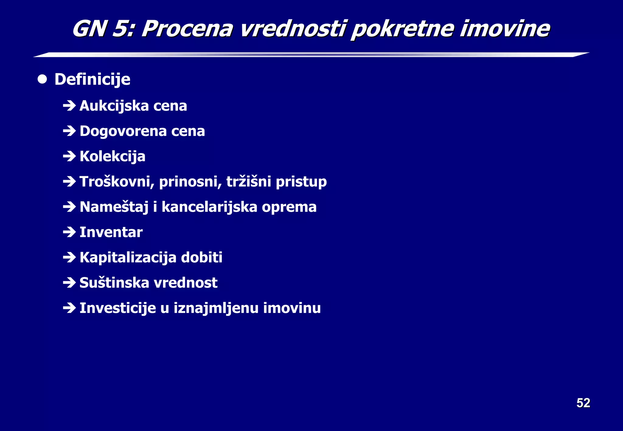 52
52
GN 5: Procena vrednosti pokretne imovine
GN 5: Procena vrednosti pokretne imovine
z Definicije
Î Aukcijska cena
Î Dogovorena cena
Î Kolekcija
Î Troškovni, prinosni, tržišni pristup
Î Nameštaj i kancelarijska oprema
Î Inventar
Î Kapitalizacija dobiti
Î Suštinska vrednost
Î Investicije u iznajmljenu imovinu
 