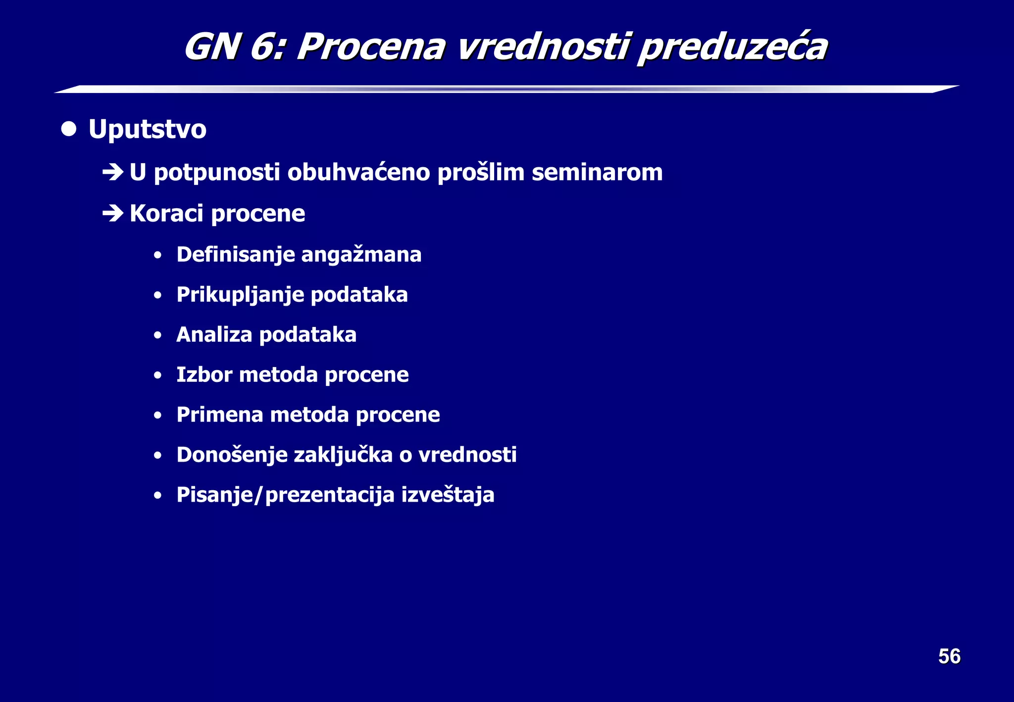 56
56
GN 6: Procena vrednosti preduze
GN 6: Procena vrednosti preduzeć
ća
a
z Uputstvo
Î U potpunosti obuhvaćeno prošlim seminarom
Î Koraci procene
• Definisanje angažmana
• Prikupljanje podataka
• Analiza podataka
• Izbor metoda procene
• Primena metoda procene
• Donošenje zaključka o vrednosti
• Pisanje/prezentacija izveštaja
 