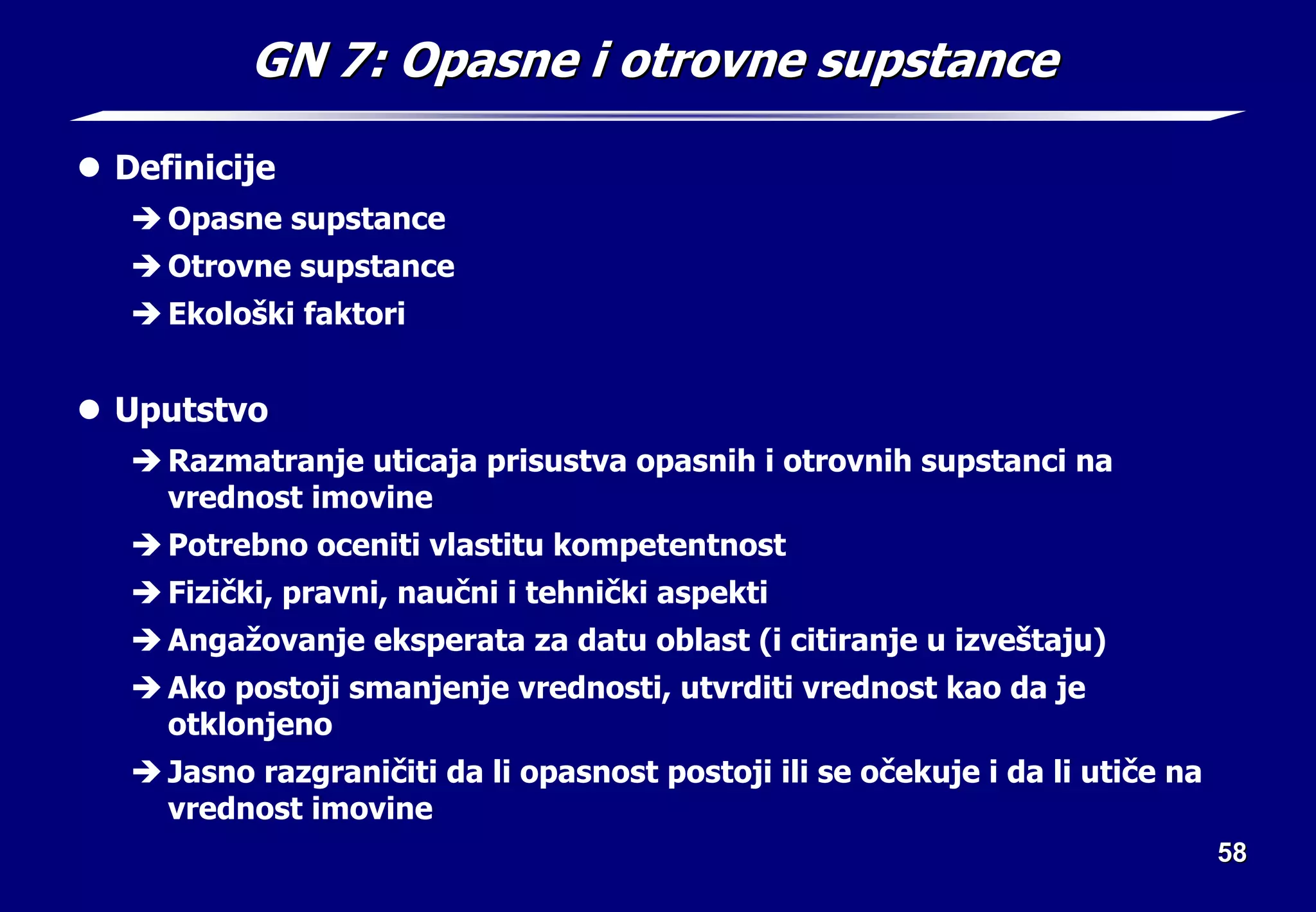 58
58
GN 7:
GN 7: O
Opasn
pasne
e i otrovn
i otrovne
e supstanc
supstance
e
z Definicije
Î Opasne supstance
Î Otrovne supstance
Î Ekološki faktori
z Uputstvo
Î Razmatranje uticaja prisustva opasnih i otrovnih supstanci na
vrednost imovine
Î Potrebno oceniti vlastitu kompetentnost
Î Fizički, pravni, naučni i tehnički aspekti
Î Angažovanje eksperata za datu oblast (i citiranje u izveštaju)
Î Ako postoji smanjenje vrednosti, utvrditi vrednost kao da je
otklonjeno
Î Jasno razgraničiti da li opasnost postoji ili se očekuje i da li utiče na
vrednost imovine
 