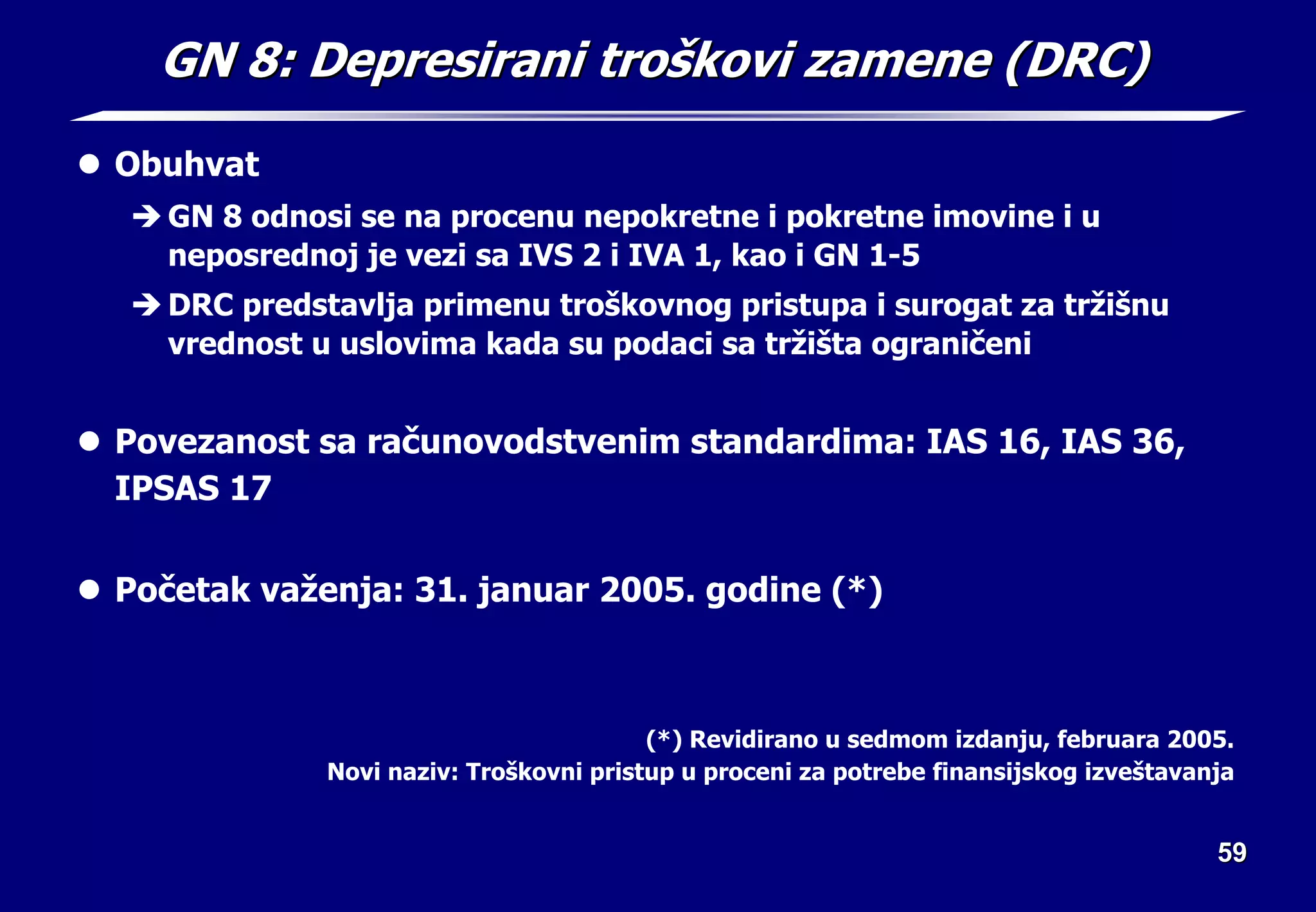59
59
GN 8:
GN 8: Depresirani tro
Depresirani troš
škovi zamene (DRC)
kovi zamene (DRC)
z Obuhvat
Î GN 8 odnosi se na procenu nepokretne i pokretne imovine i u
neposrednoj je vezi sa IVS 2 i IVA 1, kao i GN 1-5
Î DRC predstavlja primenu troškovnog pristupa i surogat za tržišnu
vrednost u uslovima kada su podaci sa tržišta ograničeni
z Povezanost sa računovodstvenim standardima: IAS 16, IAS 36,
IPSAS 17
z Početak važenja: 31. januar 2005. godine (*)
(*) Revidirano u sedmom izdanju, februara 2005.
Novi naziv: Troškovni pristup u proceni za potrebe finansijskog izveštavanja
 
