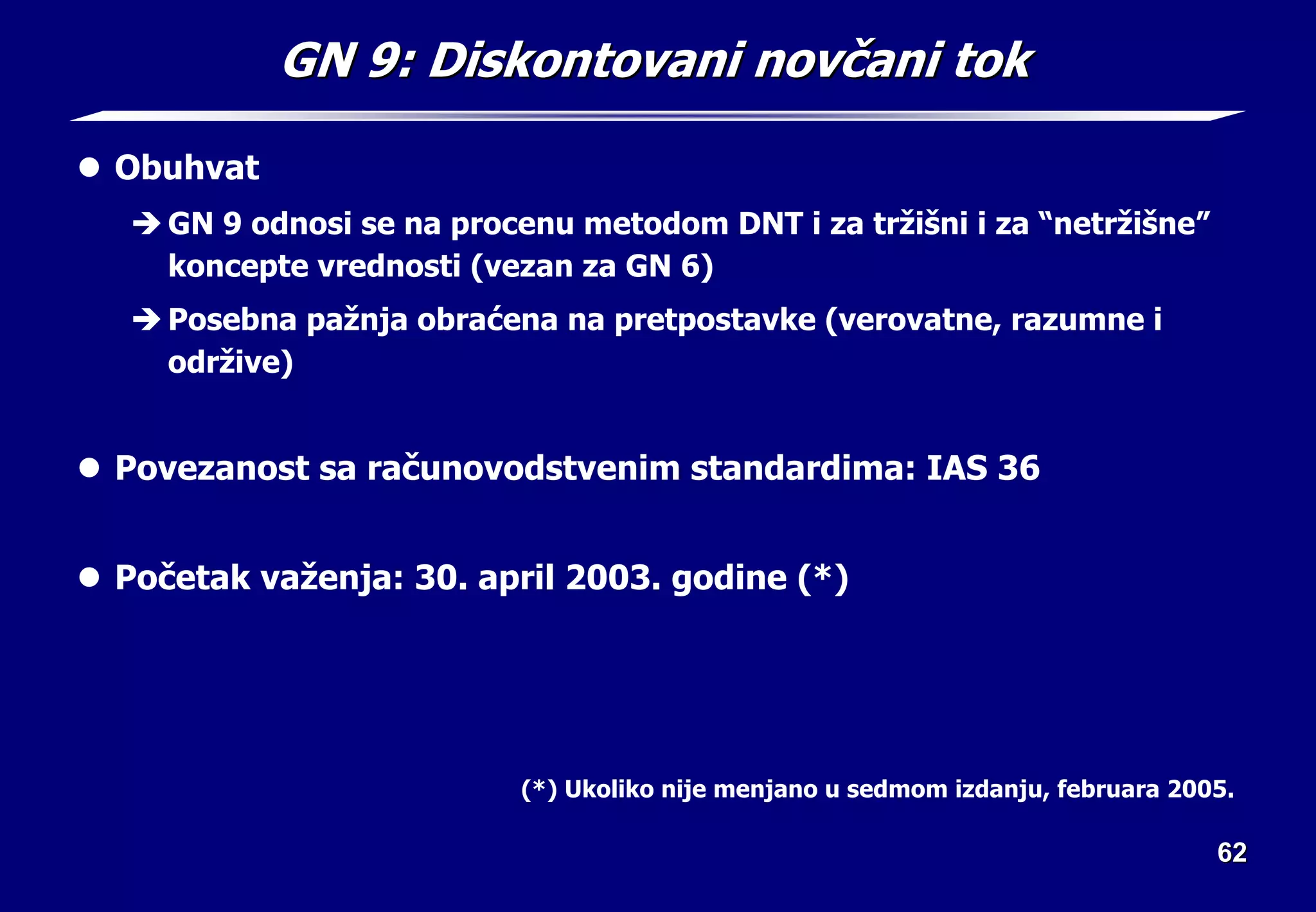 62
62
GN 9:
GN 9: Diskontovani nov
Diskontovani novč
čani tok
ani tok
z Obuhvat
Î GN 9 odnosi se na procenu metodom DNT i za tržišni i za “netržišne”
koncepte vrednosti (vezan za GN 6)
Î Posebna pažnja obraćena na pretpostavke (verovatne, razumne i
održive)
z Povezanost sa računovodstvenim standardima: IAS 36
z Početak važenja: 30. april 2003. godine (*)
(*) Ukoliko nije menjano u sedmom izdanju, februara 2005.
 
