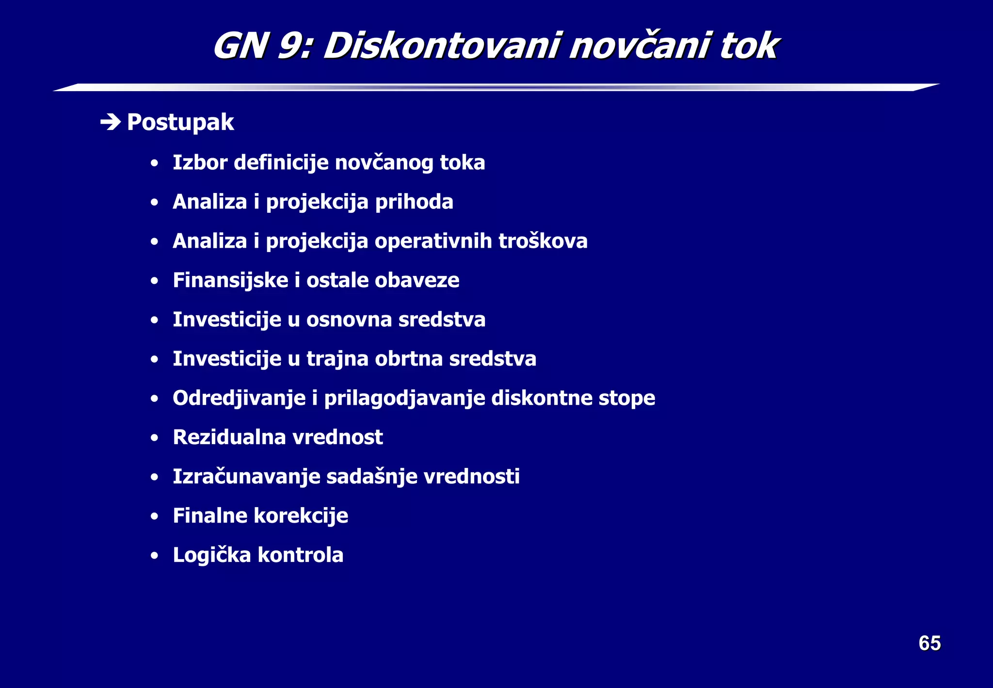 65
65
GN 9:
GN 9: Diskontovani nov
Diskontovani novč
čani tok
ani tok
Î Postupak
• Izbor definicije novčanog toka
• Analiza i projekcija prihoda
• Analiza i projekcija operativnih troškova
• Finansijske i ostale obaveze
• Investicije u osnovna sredstva
• Investicije u trajna obrtna sredstva
• Odredjivanje i prilagodjavanje diskontne stope
• Rezidualna vrednost
• Izračunavanje sadašnje vrednosti
• Finalne korekcije
• Logička kontrola
 