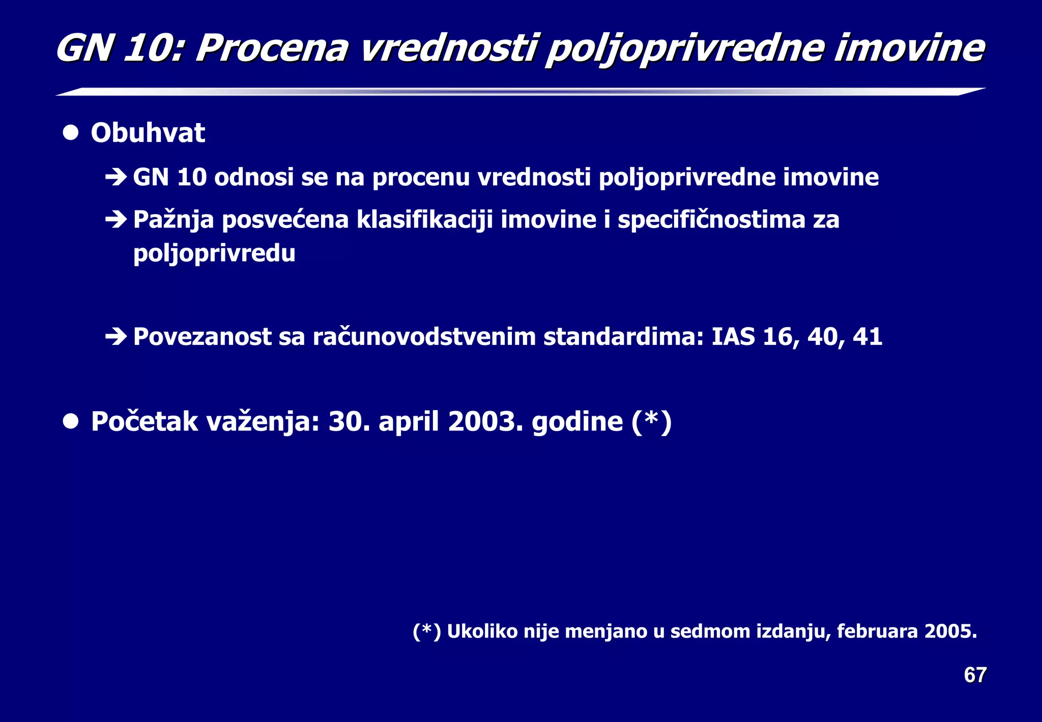 67
67
GN 10:
GN 10: Procena vrednosti po
Procena vrednosti pol
ljoprivredne imovine
joprivredne imovine
z Obuhvat
Î GN 10 odnosi se na procenu vrednosti poljoprivredne imovine
Î Pažnja posvećena klasifikaciji imovine i specifičnostima za
poljoprivredu
Î Povezanost sa računovodstvenim standardima: IAS 16, 40, 41
z Početak važenja: 30. april 2003. godine (*)
(*) Ukoliko nije menjano u sedmom izdanju, februara 2005.
 